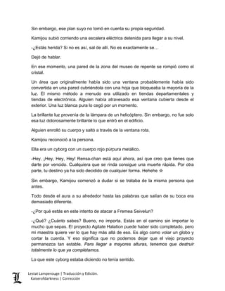 Sin embargo, ese plan suyo no tomó en cuenta su propia seguridad. 
Kamijou subió corriendo una escalera eléctrica detenida para llegar a su nivel. 
-¿Estás herida? Si no es así, sal de allí. No es exactamente se… 
Dejó de hablar. 
En ese momento, una pared de la zona del museo de repente se rompió como el cristal. 
Un área que originalmente había sido una ventana probablemente había sido convertida en una pared cubriéndola con una hoja que bloqueaba la mayoría de la luz. El mismo método a menudo era utilizado en tiendas departamentales y tiendas de electrónica. Alguien había atravesado esa ventana cubierta desde el exterior. Una luz blanca pura lo cegó por un momento. 
La brillante luz provenía de la lámpara de un helicóptero. Sin embargo, no fue solo esa luz dolorosamente brillante lo que entró en el edificio. 
Alguien enrolló su cuerpo y saltó a través de la ventana rota. 
Kamijou reconoció a la persona. 
Ella era un cyborg con un cuerpo rojo púrpura metálico. 
-Hey. ¡Hey, Hey, Hey! Rensa-chan está aquí ahora, así que creo que tienes que darte por vencido. Cualquiera que se rinda consigue una muerte rápida. Por otra parte, tu destino ya ha sido decidido de cualquier forma. Hehehe ☆ 
Sin embargo, Kamijou comenzó a dudar si se trataba de la misma persona que antes. 
Todo desde el aura a su alrededor hasta las palabras que salían de su boca era demasiado diferente. 
-¿Por qué estás en este intento de atacar a Fremea Seivelun? 
-¿Qué? ¿Cuánto sabes? Bueno, no importa. Estás en el camino sin importar lo mucho que sepas. El proyecto Agitate Halation puede haber sido completado, pero mi maestra quiere ver lo que hay más allá de eso. Es algo como volar un globo y cortar la cuerda. Y eso significa que no podemos dejar que el viejo proyecto permanezca tan estable. Para llegar a mayores alturas, tenemos que destruir totalmente lo que ya completamos. 
Lo que este cyborg estaba diciendo no tenía sentido. Lestat Lamperouge | Traducción y Edición. 
Kaiserofdarkness | Corrección 
 