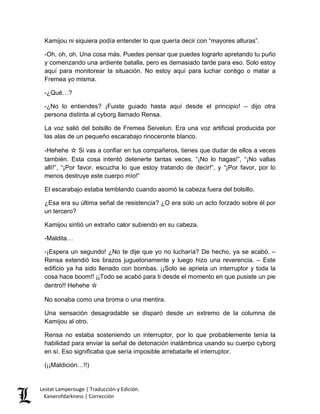 Kamijou ni siquiera podía entender lo que quería decir con “mayores alturas”. 
-Oh, oh, oh. Una cosa más. Puedes pensar que puedes lograrlo apretando tu puño y comenzando una ardiente batalla, pero es demasiado tarde para eso. Solo estoy aquí para monitorear la situación. No estoy aquí para luchar contigo o matar a Fremea yo misma. 
-¿Qué…? 
-¿No lo entiendes? ¡Fuiste guiado hasta aquí desde el principio! – dijo otra persona distinta al cyborg llamado Rensa. 
La voz salió del bolsillo de Fremea Seivelun. Era una voz artificial producida por las alas de un pequeño escarabajo rinoceronte blanco. 
-Hehehe ☆ Si vas a confiar en tus compañeros, tienes que dudar de ellos a veces también. Esta cosa intentó detenerte tantas veces. “¡No lo hagas!”, “¡No vallas allí!”, “¡Por favor, escucha lo que estoy tratando de decir!”, y “¡Por favor, por lo menos destruye este cuerpo mío!” 
El escarabajo estaba temblando cuando asomó la cabeza fuera del bolsillo. 
¿Esa era su última señal de resistencia? ¿O era solo un acto forzado sobre él por un tercero? 
Kamijou sintió un extraño calor subiendo en su cabeza. 
-Maldita… 
-¡Espera un segundo! ¿No te dije que yo no lucharía? De hecho, ya se acabó. – Rensa extendió los brazos juguetonamente y luego hizo una reverencia. – Este edificio ya ha sido llenado con bombas. ¡¡Solo se aprieta un interruptor y toda la cosa hace boom!! ¡¡Todo se acabó para ti desde el momento en que pusiste un pie dentro!! Hehehe ☆ 
No sonaba como una broma o una mentira. 
Una sensación desagradable se disparó desde un extremo de la columna de Kamijou al otro. 
Rensa no estaba sosteniendo un interruptor, por lo que probablemente tenía la habilidad para enviar la señal de detonación inalámbrica usando su cuerpo cyborg en sí. Eso significaba que sería imposible arrebatarle el interruptor. 
(¡¡Maldición…!!) 
Lestat Lamperouge | Traducción y Edición. 
Kaiserofdarkness | Corrección 
 
