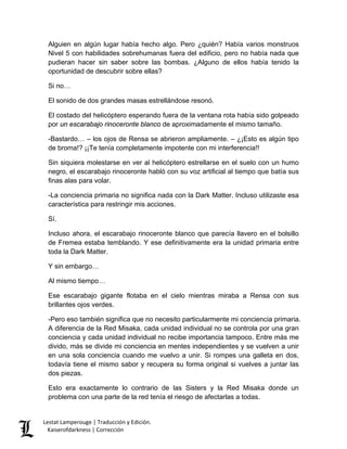 Alguien en algún lugar había hecho algo. Pero ¿quién? Había varios monstruos Nivel 5 con habilidades sobrehumanas fuera del edificio, pero no había nada que pudieran hacer sin saber sobre las bombas. ¿Alguno de ellos había tenido la oportunidad de descubrir sobre ellas? 
Si no… 
El sonido de dos grandes masas estrellándose resonó. 
El costado del helicóptero esperando fuera de la ventana rota había sido golpeado por un escarabajo rinoceronte blanco de aproximadamente el mismo tamaño. 
-Bastardo… – los ojos de Rensa se abrieron ampliamente. – ¿¡Esto es algún tipo de broma!? ¡¡Te tenía completamente impotente con mi interferencia!! 
Sin siquiera molestarse en ver al helicóptero estrellarse en el suelo con un humo negro, el escarabajo rinoceronte habló con su voz artificial al tiempo que batía sus finas alas para volar. 
-La conciencia primaria no significa nada con la Dark Matter. Incluso utilizaste esa característica para restringir mis acciones. 
Sí. 
Incluso ahora, el escarabajo rinoceronte blanco que parecía llavero en el bolsillo de Fremea estaba temblando. Y ese definitivamente era la unidad primaria entre toda la Dark Matter. 
Y sin embargo… 
Al mismo tiempo… 
Ese escarabajo gigante flotaba en el cielo mientras miraba a Rensa con sus brillantes ojos verdes. 
-Pero eso también significa que no necesito particularmente mi conciencia primaria. A diferencia de la Red Misaka, cada unidad individual no se controla por una gran conciencia y cada unidad individual no recibe importancia tampoco. Entre más me divido, más se divide mi conciencia en mentes independientes y se vuelven a unir en una sola conciencia cuando me vuelvo a unir. Si rompes una galleta en dos, todavía tiene el mismo sabor y recupera su forma original si vuelves a juntar las dos piezas. 
Esto era exactamente lo contrario de las Sisters y la Red Misaka donde un problema con una parte de la red tenía el riesgo de afectarlas a todas. Lestat Lamperouge | Traducción y Edición. 
Kaiserofdarkness | Corrección 
 