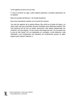 La flor gigante se cerró una vez más. 
Y como si tomaran su lugar, cuatro objetos parecidos a tornados aparecieron en su espalda. 
Este era el poder del Número 1 de Ciudad Academia. 
Esos eran propulsores creados con el control de vectores. 
-He visto los registros de la anterior Rensa. Ella confió en el poder de fuego y no utilizó nada más que proyectiles mientras cambiaba entre diferentes poderes. Eso creó aberturas de las que se podían aprovechar. Ella estaba obsesionada con mantener una zona segura. Yo soy mucho más simple que eso. ¡Yo me quedo con lo que es más fuerte! ¡¡Yo me especializo en combates a corta distancia a alta velocidad!! ¡¡Los fundamentos son llamados los fundamentos porque no dejan espacio para mejorar!! Hehehe ☆ 
Lestat Lamperouge | Traducción y Edición. 
Kaiserofdarkness | Corrección 
 