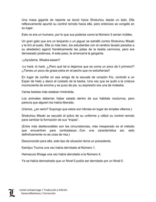 Una masa gigante de repente se lanzó hacia Shokuhou desde un lado. Ella reflexivamente apuntó su control remoto hacia ella, pero entonces se congeló en su lugar. 
Esto no era un humano, por lo que sus poderes como la Número 5 serían inútiles. 
Un gran gato que era un leopardo o un jaguar se estrelló contra Shokuhou Misaki y la tiró al suelo. Ella (o más bien, los estudiantes con el cerebro lavado parados a su alrededor) agarró frenéticamente las patas de la bestia carnívora, pero era demasiado poderosa. A este paso, le arrancaría la garganta. 
-¡¡Ayúdame, Misaka-saaan!! 
-Lo haré, lo haré. ¿¡Pero qué tal si dejamos que se coma un poco de ti primero!? ¡¡Tienes un poco de grasa extra en el pecho que no extrañarías!! 
En lugar de confiar en esa amiga de la escuela de corazón frío, controló a un Esper de hielo y atacó el costado de la bestia. Una vez que se quitó a la criatura inconsciente de encima y se puso de pie, su expresión era una de molestia. 
Varias bestias más estaban mirándola. 
Los animales deberían haber estado dentro de sus hábitats nocturnos, pero parecía que alguien los había liberado. 
(Vamos, ¿en serio? Supongo que estos son héroes en lugar de simples villanos.) 
Shokuhou Misaki se sacudió el polvo de su uniforme y utilizó su control remoto para cambiar la formación de sus “tropas”. 
(Entre más desfavorables son las circunstancias, más inesperado es el método que encuentran para contraatacar…Con una característica así, esto definitivamente no es cosa de risa.) 
Desconocido para ella, este tipo de situación tenía un precedente. 
Kamijou Touma una vez había derrotado al Número 1. 
Hamazura Shiage una vez había derrotado a la Número 4. 
Ya se había demostrado que un Nivel 5 podía ser derrotado por un Nivel 0. Lestat Lamperouge | Traducción y Edición. 
Kaiserofdarkness | Corrección 
 