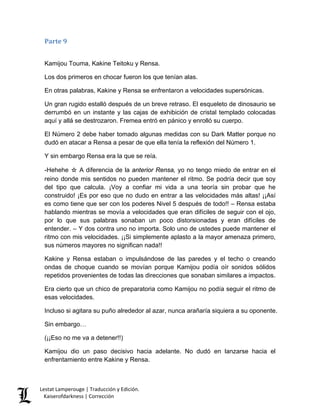 Parte 9 
Kamijou Touma, Kakine Teitoku y Rensa. 
Los dos primeros en chocar fueron los que tenían alas. 
En otras palabras, Kakine y Rensa se enfrentaron a velocidades supersónicas. 
Un gran rugido estalló después de un breve retraso. El esqueleto de dinosaurio se derrumbó en un instante y las cajas de exhibición de cristal templado colocadas aquí y allá se destrozaron. Fremea entró en pánico y enrolló su cuerpo. 
El Número 2 debe haber tomado algunas medidas con su Dark Matter porque no dudó en atacar a Rensa a pesar de que ella tenía la reflexión del Número 1. 
Y sin embargo Rensa era la que se reía. 
-Hehehe ☆ A diferencia de la anterior Rensa, yo no tengo miedo de entrar en el reino donde mis sentidos no pueden mantener el ritmo. Se podría decir que soy del tipo que calcula. ¡Voy a confiar mi vida a una teoría sin probar que he construido! ¡Es por eso que no dudo en entrar a las velocidades más altas! ¡¡Así es como tiene que ser con los poderes Nivel 5 después de todo!! – Rensa estaba hablando mientras se movía a velocidades que eran difíciles de seguir con el ojo, por lo que sus palabras sonaban un poco distorsionadas y eran difíciles de entender. – Y dos contra uno no importa. Solo uno de ustedes puede mantener el ritmo con mis velocidades. ¡¡Si simplemente aplasto a la mayor amenaza primero, sus números mayores no significan nada!! 
Kakine y Rensa estaban o impulsándose de las paredes y el techo o creando ondas de choque cuando se movían porque Kamijou podía oír sonidos sólidos repetidos provenientes de todas las direcciones que sonaban similares a impactos. 
Era cierto que un chico de preparatoria como Kamijou no podía seguir el ritmo de esas velocidades. 
Incluso si agitara su puño alrededor al azar, nunca arañaría siquiera a su oponente. 
Sin embargo… 
(¡¡Eso no me va a detener!!) 
Kamijou dio un paso decisivo hacia adelante. No dudó en lanzarse hacia el enfrentamiento entre Kakine y Rensa. Lestat Lamperouge | Traducción y Edición. 
Kaiserofdarkness | Corrección 
 