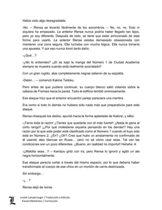Había visto algo desagradable. 
-No. – Rensa se levantó fácilmente de los escombros. – No, no, no. Esto ni siquiera ha empezado. La anterior Rensa nunca podría haber llegado tan lejos, pero yo soy diferente. Después de todo, se tiene que estar arrinconado de esta forma para usarlo. La anterior Rensa estaba demasiado obsesionada con mantener una zona segura. Ella luchaba con mucha lógica. Ella nunca tomaría una apuesta. Y por eso nunca tomó tanto daño. 
-¿Qué…? 
-¿No lo entiendes? ¡¡El as bajo la manga del Número 1 de Ciudad Academia siempre se muestra cuando está realmente acorralado!! 
Con un gran rugido, alas completamente negras salieron de su espalda. 
-Deten… – comenzó Kakine Teitoku. 
Pero antes de que pudiera continuar, su cuerpo blanco salió volando sobre la cabeza de Fremea hacia la pared. Todo el edificio tembló ominosamente. 
Ese ataque hizo que el anterior encuentro parejo pareciera una mentira. 
Era como si todo lo demás no hubiera sido nada más que preparativos para este ataque. 
Rensa chasqueó los dedos, apuntó hacia la forma aplastada de Kakine, y silbó. 
-¡Tenía toda la razón! ¡¡Tienes que quedarte con el más fuerte!! ¡¡Nada le gana al corto rango!! ¿¡Por qué molestarse siquiera pensando en los demás!? Hay una razón por la que este poder está clasificado como el Número 1 cuando el tuyo solo está en Número 2. ¿Eh? ¿Oh? Creo que hubo un avistamiento no confirmado de él usando alas blancas en Rusia… pero no sé cómo usar esas. Tal vez las condiciones son un poco diferentes. ¡¡Bueno, en realidad no importa!! Hehehe ☆ 
-¡¡Maldita seas…!! – Kamijou gritó con ira, pero Rensa lo ignoró y agitó un ala negra horizontalmente. 
Ese ataque parecía cortar a través del mismo espacio, por lo que debería haber transformado el cuerpo de ese chico en un montón de carne destrozada. 
Sin embargo… 
-¿…? 
Rensa dejó de reírse. Lestat Lamperouge | Traducción y Edición. 
Kaiserofdarkness | Corrección 
 