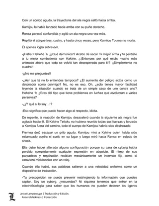 Con un sonido agudo, la trayectoria del ala negra saltó hacia arriba. 
Kamijou la había lanzado hacia arriba con su puño derecho. 
Rensa pareció confundida y agitó un ala negra una vez más. 
Repitió el ataque tres, cuatro, y hasta cinco veces, pero Kamijou Touma no moría. 
Él apenas logró sobrevivir. 
-¡Haha! Hehehe ☆ ¿¡Qué demonios!? Acabo de sacar mi mejor arma y tú perdiste a tu mejor combatiente con Kakine. ¿¡Entonces por qué estás mucho más animado ahora que todo se volvió tan desesperado para ti!? ¡¡Simplemente no cuadra!! 
-¡¡No me preguntes!! 
-¿Así que tú no lo entiendes tampoco? ¿El aumento del peligro actúa como un detonador como conmigo? No, no es eso. Oh, ¿solo tienes mayor facilidad leyendo la situación cuando se trata de un simple caso de uno contra uno? Hehehe ☆ ¿Eres del tipo que tiene problemas en luchas que involucran a varias personas? 
-¿¡Y qué si lo soy…!? 
-Eso significa que puedo hacer algo al respecto, idiota. 
De repente, la reacción de Kamijou desaceleró cuando la siguiente ala negra fue agitada hacia él. Si Kakine Teitoku no hubiera reunido todas sus fuerzas y lanzado a Kamijou fuera del camino, todo el cuerpo de Kamijou habría sido destrozado. 
Fremea dejó escapar un grito agudo. Kamijou miró a Kakine quien había sido estampado contra el suelo en su lugar y luego miró hacia Rensa en estado de shock. 
Ella debe haber alterado alguna configuración porque su cara de cyborg había perdido completamente cualquier expresión en absoluto. El ritmo de sus parpadeos y respiración recibían mecánicamente un intervalo fijo como si estuviera midiéndolas con un reloj. 
Cuando ella habló, sus palabras salieron a una velocidad uniforme como un dispositivo de traducción. 
-Tu precognición se puede prevenir restringiendo la información que puedes captar. Soy un cyborg, ¿recuerdas? Ni siquiera tenemos que entrar en la electrofisiología para saber que los humanos no pueden detener los ligeros Lestat Lamperouge | Traducción y Edición. 
Kaiserofdarkness | Corrección 
 