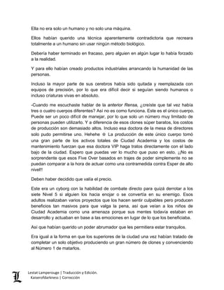 Ella no era solo un humano y no solo una máquina. 
Ellos habían querido una técnica aparentemente contradictoria que recreara totalmente a un humano sin usar ningún método biológico. 
Debería haber terminado en fracaso, pero alguien en algún lugar lo había forzado a la realidad. 
Y para ello habían creado productos industriales arrancando la humanidad de las personas. 
Incluso la mayor parte de sus cerebros había sido quitada y reemplazada con equipos de precisión, por lo que era difícil decir si seguían siendo humanos o incluso criaturas vivas en absoluto. 
-Cuando me escuchaste hablar de la anterior Rensa, ¿creíste que tal vez había tres o cuatro cuerpos diferentes? Así no es como funciona. Este es el único cuerpo. Puede ser un poco difícil de manejar, por lo que solo un número muy limitado de personas pueden utilizarlo. Y a diferencia de esos clones súper baratos, los costos de producción son demasiado altos. Incluso esa doctora de la mesa de directores solo pudo permitirse uno. Hehehe ☆ La producción de este único cuerpo tomó una gran parte de los activos totales de Ciudad Academia y los costos de mantenimiento fuerzan que esa doctora VIP haga tratos directamente con el lado bajo de la ciudad. Espero que puedas ver lo mucho que puso en esto. ¡¡No es sorprendente que esos Five Over basados en trajes de poder simplemente no se puedan comparar a la hora de actuar como una contramedida contra Esper de alto nivel!! 
Deben haber decidido que valía el precio. 
Este era un cyborg con la habilidad de combate directo para quizá derrotar a los siete Nivel 5 si alguien los hacia enojar o se convertía en su enemigo. Esos adultos realizaban varios proyectos que los hacen sentir culpables pero producen beneficios tan masivos para que valga la pena, así que veían a los niños de Ciudad Academia como una amenaza porque sus mentes todavía estaban en desarrollo y actuaban en base a las emociones en lugar de lo que los beneficiaba. 
Así que habían querido un poder abrumador que les permitiera estar tranquilos. 
Era igual a la forma en que los superiores de la ciudad una vez habían tratado de completar un solo objetivo produciendo un gran número de clones y convenciendo al Número 1 de matarlos. Lestat Lamperouge | Traducción y Edición. 
Kaiserofdarkness | Corrección 
 
