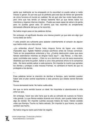 gente que realmente se ha empapado en la oscuridad no puede salvar a nadie incluso si ganan. Es por eso que es perfecto para ese tipo de héroe ser ignorante de cómo funciona el mundo en realidad. No sé qué vida has vivido hasta ahora, pero diría que has tenido un tiempo bastante fácil ya que tienes todos tus miembros y órganos internos intactos…Puede que seas capaz de salvar a la gente, pero no puedes ganar esto. El camino que has recorrido es simplemente demasiado diferente del que yo he recorrido. 
No había ningún peso en las palabras dichas. 
Sin embargo, el significado llevaba una intensa presión ya que esto era algo que nunca debe ser dicho. 
Y esta presión era suficiente para aplastar violentamente el corazón de alguien que había vivido una vida normal. 
-¿Lo entiendes ahora? Nunca hubo ninguna forma de lograr una victoria impecable aquí. Agitate Halation produjo sacrificios antes de incluso comenzar. Tanto en los preparativos anteriores y hoy. ¿Cuánta destrucción crees que esos héroes extendieron mientras se dirigían hacia aquí? – dijo Rensa…o más bien, quien controlaba ese cuerpo. – Esto no va a terminar en uno de esos escenarios idealistas que tanto te gustan. Salvar a una o dos personas ahora no lo compensa todo…No tiene sentido salvar a cada persona. Sin importar lo mucho que aprietes los dientes y protejas a esta mocosa Fremea, no cambiará el hecho de que no protegiste a los demás. 
-… 
Esas palabras tenían la intención de derribar a Kamijou, pero también pueden haber sido el pilar central soportando a esta persona que estaba siendo llamada Rensa. 
Ya era demasiado tarde. No había vuelta atrás. 
Así que no tenía sentido buscar un ideal. No importaba si abandonaste la vida ante tus ojos. 
Sin embargo, hacer eso solo haría que la pila ya colmada de cuerpos se hiciera más grande. Lo que Rensa estaba diciendo era ridículo, pero puede haber tenido algo de verdad. Sin importar cuántas excusas tratara de hacer, habían existido vidas que Kamijou Touma no había salvado. Sin importar lo que hiciera, no podía cambiar ese hecho. 
No había ninguna razón para tratar de negarlo. Lestat Lamperouge | Traducción y Edición. 
Kaiserofdarkness | Corrección 
 
