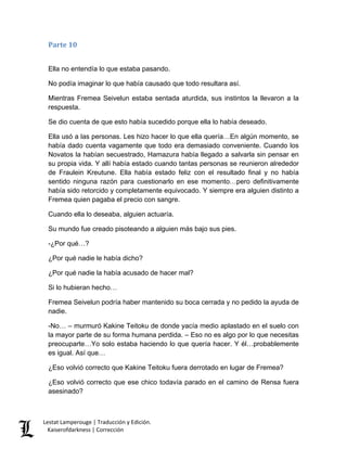 Parte 10 
Ella no entendía lo que estaba pasando. 
No podía imaginar lo que había causado que todo resultara así. 
Mientras Fremea Seivelun estaba sentada aturdida, sus instintos la llevaron a la respuesta. 
Se dio cuenta de que esto había sucedido porque ella lo había deseado. 
Ella usó a las personas. Les hizo hacer lo que ella quería…En algún momento, se había dado cuenta vagamente que todo era demasiado conveniente. Cuando los Novatos la habían secuestrado, Hamazura había llegado a salvarla sin pensar en su propia vida. Y allí había estado cuando tantas personas se reunieron alrededor de Fraulein Kreutune. Ella había estado feliz con el resultado final y no había sentido ninguna razón para cuestionarlo en ese momento…pero definitivamente había sido retorcido y completamente equivocado. Y siempre era alguien distinto a Fremea quien pagaba el precio con sangre. 
Cuando ella lo deseaba, alguien actuaría. 
Su mundo fue creado pisoteando a alguien más bajo sus pies. 
-¿Por qué…? 
¿Por qué nadie le había dicho? 
¿Por qué nadie la había acusado de hacer mal? 
Si lo hubieran hecho… 
Fremea Seivelun podría haber mantenido su boca cerrada y no pedido la ayuda de nadie. 
-No… – murmuró Kakine Teitoku de donde yacía medio aplastado en el suelo con la mayor parte de su forma humana perdida. – Eso no es algo por lo que necesitas preocuparte…Yo solo estaba haciendo lo que quería hacer. Y él…probablemente es igual. Así que… 
¿Eso volvió correcto que Kakine Teitoku fuera derrotado en lugar de Fremea? 
¿Eso volvió correcto que ese chico todavía parado en el camino de Rensa fuera asesinado? Lestat Lamperouge | Traducción y Edición. 
Kaiserofdarkness | Corrección 
 