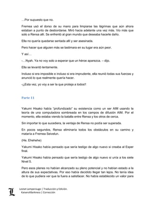 …Por supuesto que no. 
Fremea usó el dorso de su mano para limpiarse las lágrimas que aún ahora estaban a punto de desbordarse. Miró hacia adelante una vez más. Vio más que solo a Rensa allí. Se enfrentó al gran mundo que deseaba hacerle daño. 
Ella no quería quedarse sentada allí y ser asesinada. 
Pero hacer que alguien más se lastimara en su lugar era aún peor. 
Y así… 
-…Nyah. Ya no voy solo a esperar que un héroe aparezca. – dijo. 
Ella se levantó lentamente. 
Incluso si era imposible e incluso si era imprudente, ella reunió todas sus fuerzas y anunció lo que realmente quería hacer. 
-¡¡Esta vez, yo voy a ser la que proteja a todos!! 
Parte 11 
Yakumi Hisako había “profundizado” su existencia como un ser AIM usando la teoría de una computadora sombreada en los campos de difusión AIM. Por el momento, ella estaba viendo la batalla entre Rensa y los otros de cerca. 
Sin importar lo que sucediera, la ventaja de Rensa no podía ser superada. 
En pocos segundos, Rensa eliminaría todos los obstáculos en su camino y mataría a Fremea Seivelun. 
(He. Ehehehe) 
Yakumi Hisako había pensado que sería testigo de algo nuevo si creaba al Esper final. 
Yakumi Hisako había pensado que sería testigo de algo nuevo si unía a los siete Nivel 5. 
Pero esos planes no habían alcanzado su pleno potencial y no habían estado a la altura de sus expectativas. Por eso había decidido llegar tan lejos. No tenía idea de lo que pudiera ver que la fuera a satisfacer. No había establecido un valor para Lestat Lamperouge | Traducción y Edición. 
Kaiserofdarkness | Corrección 
 