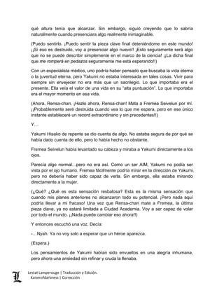 qué altura tenía que alcanzar. Sin embargo, siguió creyendo que lo sabría naturalmente cuando presenciara algo realmente inimaginable. 
(Puedo sentirlo. ¡Puedo sentir la pieza clave final deteniéndome en este mundo! ¡¡Si eso es destruido, voy a presenciar algo nuevo!! ¡Esto seguramente será algo que no se puede describir simplemente en el marco de la ciencia! ¡¡La dicha final que me romperá en pedazos seguramente me está esperando!!) 
Con un especialista médico, uno podría haber pensado que buscaba la vida eterna o la juventud eterna, pero Yakumi no estaba interesada en tales cosas. Vivir para siempre sin envejecer no era más que un sacrilegio. Lo que importaba era el presente. Ella veía el valor de una vida en su “alta puntuación”. Lo que importaba era el mayor momento en esa vida. 
(Ahora, Rensa-chan. ¡Hazlo ahora, Rensa-chan! Mata a Fremea Seivelun por mí. ¡¡Probablemente seré destruida cuando vea lo que me espera, pero en ese único instante estableceré un record extraordinario y sin precedentes!!) 
Y… 
Yakumi Hisako de repente se dio cuenta de algo. No estaba segura de por qué se había dado cuenta de ello, pero lo había hecho no obstante. 
Fremea Seivelun había levantado su cabeza y miraba a Yakumi directamente a los ojos. 
Parecía algo normal…pero no era así. Como un ser AIM, Yakumi no podía ser vista por el ojo humano. Fremea fácilmente podría mirar en la dirección de Yakumi, pero no debería haber sido capaz de verla. Sin embargo, ella estaba mirando directamente a la mujer. 
(¿Qué? ¿Qué es esta sensación resbalosa? Esta es la misma sensación que cuando mis planes anteriores no alcanzaron todo su potencial. ¡Pero nada aquí podría llevar a mi fracaso! Una vez que Rensa-chan mate a Fremea, la última pieza clave, ya no estaré limitada a Ciudad Academia. Voy a ser capaz de volar por todo el mundo. ¡¡Nada puede cambiar eso ahora!!) 
Y entonces escuchó una voz. Decía: 
-…Nyah. Ya no voy solo a esperar que un héroe aparezca. 
(Espera.) 
Los pensamientos de Yakumi habían sido envueltos en una alegría inhumana, pero ahora una ansiedad sin refinar y cruda la llenaba. Lestat Lamperouge | Traducción y Edición. 
Kaiserofdarkness | Corrección 
 