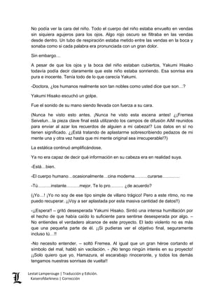 No podía ver la cara del niño. Todo el cuerpo del niño estaba envuelto en vendas sin siquiera agujeros para los ojos. Algo rojo oscuro se filtraba en las vendas desde dentro. Un tubo de respiración estaba metido entre las vendas en la boca y sonaba como si cada palabra era pronunciada con un gran dolor. 
Sin embargo… 
A pesar de que los ojos y la boca del niño estaban cubiertos, Yakumi Hisako todavía podía decir claramente que este niño estaba sonriendo. Esa sonrisa era pura e inocente. Tenía todo de lo que carecía Yakumi. 
-Doctora, ¿los humanos realmente son tan nobles como usted dice que son…? 
Yakumi Hisako escuchó un golpe. 
Fue el sonido de su mano siendo llevada con fuerza a su cara. 
(Nunca he visto esto antes. ¡Nunca he visto esta escena antes! ¿¡Fremea Seivelun…la pieza clave final está utilizando los campos de difusión AIM reunidos para enviar al azar los recuerdos de alguien a mi cabeza!? Los datos en sí no tienen significado. ¿¡Está tratando de aplastarme sobrescribiendo pedazos de mi mente una y otra vez hasta que mi mente original sea irrecuperable!?) 
La estática continuó amplificándose. 
Ya no era capaz de decir qué información en su cabeza era en realidad suya. 
-Está…bien. 
-El cuerpo humano…ocasionalmente…cina moderna………curarse………… 
-Tú………instante………mejor. Te lo pro……… ¿de acuerdo? 
(¡Yo…! ¡Yo no soy de ese tipo simple de villano trágico! Pero a este ritmo, no me puedo recuperar. ¡¡Voy a ser aplastada por esta masiva cantidad de datos!!) 
-¡¡Espera!! – gritó desesperada Yakumi Hisako. Sintió una intensa humillación por el hecho de que había caído lo suficiente para sentirse desesperada por algo. – No entiendes el verdadero alcance de este proyecto. El lado violento no es más que una pequeña parte de él. ¡¡Si pudieras ver el objetivo final, seguramente incluso tú…!! 
-No necesito entender. – soltó Fremea. Al igual que un gran héroe cortando el símbolo del mal, habló sin vacilación. - ¡No tengo ningún interés en su proyecto! ¡¡Solo quiero que yo, Hamazura, el escarabajo rinoceronte, y todos los demás tengamos nuestras sonrisas de vuelta!! Lestat Lamperouge | Traducción y Edición. 
Kaiserofdarkness | Corrección 
 