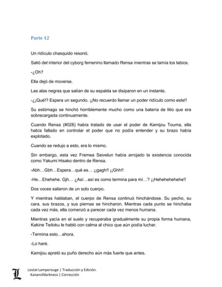 Parte 12 
Un ridículo chasquido resonó. 
Salió del interior del cyborg femenino llamado Rensa mientras se lamía los labios. 
-¿Oh? 
Ella dejó de moverse. 
Las alas negras que salían de su espalda se disiparon en un instante. 
-¿¡Qué!? Espera un segundo. ¡¡No recuerdo llamar un poder ridículo como este!! 
Su estómago se hinchó horriblemente mucho como una batería de litio que era sobrecargada continuamente. 
Cuando Rensa (#028) había tratado de usar el poder de Kamijou Touma, ella había fallado en controlar el poder que no podía entender y su brazo había explotado. 
Cuando se redujo a esto, era lo mismo. 
Sin embargo, esta vez Fremea Seivelun había arrojado la existencia conocida como Yakumi Hisako dentro de Rensa. 
-Abh…Gbh…Espera…qué es… ¡¡gagh!! ¡¡Ghh!! 
-He…Ehehehe. Gjh… ¿Así…así es como termina para mí…? ¡¡Hehehehehehe!! 
Dos voces salieron de un solo cuerpo. 
Y mientras hablaban, el cuerpo de Rensa continuó hinchándose. Su pecho, su cara, sus brazos, y sus piernas se hincharon. Mientras cada punto se hinchaba cada vez más, ella comenzó a parecer cada vez menos humana. 
Mientras yacía en el suelo y recuperaba gradualmente su propia forma humana, Kakine Teitoku le habló con calma al chico que aún podía luchar. 
-Termina esto…ahora. 
-Lo haré. 
Kamijou apretó su puño derecho aún más fuerte que antes. Lestat Lamperouge | Traducción y Edición. 
Kaiserofdarkness | Corrección 
 