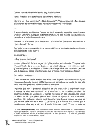 Caminó hacia Rensa mientras ella seguía cambiando. 
Rensa rodó sus ojos deformados para mirar a Kamijou. 
-Hehehe ☆ ¿Qué demonios? ¿¡Qué demonios!? ¿Vas a matarme? ¡¡Tus ideales están llenos de contradicciones y no hay nada correcto sobre ellos!! 
-… 
El puño derecho de Kamijou Touma contenía un poder conocido como Imagine Breaker. Eliminaría cualquier poder sobrenatural, ya sea mágico o psíquico en su naturaleza, al instante que lo tocara. 
Bastaría un solo dedo para borrar esta “anormalidad” que había entrado en el cyborg llamado Rensa. 
Esa sería la forma más eficiente de salvar a #029 que estaba teniendo una intensa carga colocada en su cuerpo. 
Sin embargo… 
-¿Qué quieres que haga? 
-¡Haha! ¡¡Hahaha!! No me hagas reír. ¿No estabas escuchando? Yo quise esto. ¡Yakumi Hisako de la mesa de directores es mi salvadora por convertirme en esto! ¿Quieres que te la entregue? ¿Quieres que la deje ir? Nunca haré eso. ¡¡Esa es una de las pocas cosas en este mundo que preferiría morir antes que hacer!! 
Eso no fue inesperado. 
Si ella estaba dispuesta a seguir con este cruel proyecto, tenía que tener alguna razón para hacerlo. Incluso si Kamijou no era consciente de nada de eso, ella tenía una vida que había vivido hasta este momento. 
-Digamos que hay 10 personas atrapadas en una crisis. Solo 9 se pueden salvar. Si nueve de ellos abandonan al otro y evacúan, no se considera un delito de acuerdo a la tabla de Carneades1. Cuando fui puesta en esa situación, las únicas opciones en las que podía pensar eran matar a alguien u ofrecerme como sacrificio. ¡Sin embargo, ella me mostró que hay una tercera opción! ¡A pesar de que terminé así e incluso si esas 10 personas que eran más importantes que el mundo entre ellos ahora solo son 9, nadie tuvo que morir!…Y esto no solo me 
1 En ética, la tabla de Carneades es un experimento mental propuesto por Carnéades de Cirene que explora el concepto de defensa propia en lo referente al asesinato. El experimento mental plantea la cuestión de si un sujeto B puede ser acusado de asesinato porque si “B” tenía que matar a “A” para vivir, podría ser interpretado como un caso de defensa propia. Lestat Lamperouge | Traducción y Edición. 
Kaiserofdarkness | Corrección 
 