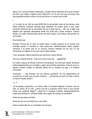 salvó a mí o al que hubiera asesinado. ¡¡Todos fueron salvados de la gran presión de tener que matar a alguien para sobrevivir!! ¡¡Y es por eso que no tengo más que agradecimientos incluso si tuve que tomar un camino tan cruel!! 
-… 
-¡Y no solo fui yo! ¡No fue solo #029! No he escuchado nada de los demás, pero todos tenemos nuestras razones para obedecer de buena gana a esa mujer mientras corremos por la oscuridad. No voy a dejar que tú… ¡No voy a dejar que alguien que apareció demasiado tarde nos quite eso! ¡¡Para nosotros, Yakumi Hisako, la mujer retorciéndose dentro de este cuerpo, es el héroe más grande en el mundo!! 
Él entendió eso. 
Kamijou Touma por sí solo no podía salvar a cada persona en el mundo que buscaba ayuda. Y mientras la vida continuara, definitivamente habría alguien salvando a la gente que él no conocía usando métodos de los que no era consciente en lugares en los que nunca había estado. 
Y por supuesto, habría personas que adoraran a esos héroes. 
-No voy a dejarte tenerla…Esa es la única cosa que… ¡¡gggbbhg!! 
El cuerpo cyborg de Rensa continuó hinchándose. Su hermosa silueta femenina había desaparecido por completo y algún tipo de fibra sobresalía. Parecía como si alguien hubiera metido un petardo dentro de un muñeco de paja y lo hubiera encendido. 
-Entonces… – dijo Kamijou con los dientes apretados. Su voz rápidamente se convirtió en un grito que no pudo contener. – ¿¡Entonces por qué no fuiste a salvar a Yakumi Hisako antes!? 
-¡¡…!! 
-Si te quedas esperando a un héroe, ellos no siempre llegarán a tiempo. Eso es solo un hecho de la vida. ¿¡Pero qué tal si hubieras hecho todo lo que podías hasta que pudieran llegar!? ¿¡Qué tal si hubieras luchado desesperadamente hasta que pudieran!? ¡¡Podrías haber sido capaz de cambiar el resultado!! 
Antes de que esto ocurriera. 
Antes de que se convirtiera en un ser AIM. 
Antes cuando ella era un verdadero ser humano. Lestat Lamperouge | Traducción y Edición. 
Kaiserofdarkness | Corrección 
 