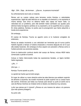 -Bgh…Ghh…Deja…de bromear… ¡¡Esa es…la persona incorrecta!! 
Su enfrentamiento duró solo un instante. 
Rensa usó su cuerpo cyborg para lanzarse contra Kamijou a velocidades supersónicas. Agitó las alas blancas en su espalda a la derecha y a la izquierda al mismo tiempo. Ese chico no debería haber sido capaz de hacer nada. La velocidad era un problema, pero ella también había cambiado sus ajustes para eliminar todos los ligeros cambios en su expresión y en la superficie de su cuerpo. En otras palabras, Kamijou no podía usar la precognición que había adquirido a través de la experiencia. 
Sin embargo… 
El cuerpo de Kamijou Touma se agachó como si lo hubieran arreglado de antemano. 
Rensa se estaba moviendo a una velocidad tan tremenda que él nunca podría haberlo logrado a tiempo si hubiera empezado a moverse después de ver lo que ella estaba haciendo. Sin embargo el chico esperó con precisión a Rensa como si hubiera previsto sus acciones exactas. 
Como la destrucción continuó dentro del cuerpo de Rensa, incluso #029 había comenzado a perder el control. 
Incluso si había interrumpido todas las expresiones faciales, un ligero temblor había regresado. 
-¡¡No…!! 
(Así que…) 
Kamijou Touma apretó su puño. 
Lo apretó tan fuerte que le brotó sangre. 
En lugar de utilizar su mano derecha sobre las alas blancas que estaban cayendo de derecha e izquierda, las evadió moviendo la parte superior de su cuerpo fuera del camino. Entonces usó todas sus fuerzas para lanzar su puño al centro de la cara de Rensa mientras se miraban entre sí desde una distancia muy cercana. 
(¡¡Así que piensa por ti misma!! ¡¡Piensa en una manera de salvar a la persona que más quieres proteger!!) 
Su puño voló. Lestat Lamperouge | Traducción y Edición. 
Kaiserofdarkness | Corrección 
 