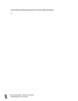 Una mirada de sorpresa apareció en el rostro cyborg de Rensa. 
Y… Lestat Lamperouge | Traducción y Edición. 
Kaiserofdarkness | Corrección 
 