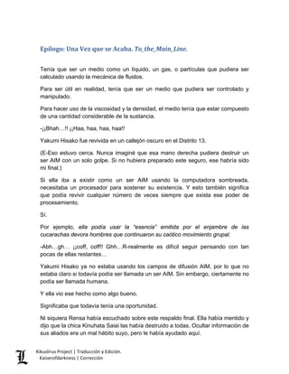 Epílogo: Una Vez que se Acaba. To_the_Main_Line. 
Tenía que ser un medio como un líquido, un gas, o partículas que pudiera ser calculado usando la mecánica de fluidos. 
Para ser útil en realidad, tenía que ser un medio que pudiera ser controlado y manipulado. 
Para hacer uso de la viscosidad y la densidad, el medio tenía que estar compuesto de una cantidad considerable de la sustancia. 
-¡¡Bhah…!! ¡¡Haa, haa, haa, haa!! 
Yakumi Hisako fue revivida en un callejón oscuro en el Distrito 13. 
(E-Eso estuvo cerca. Nunca imaginé que esa mano derecha pudiera destruir un ser AIM con un solo golpe. Si no hubiera preparado este seguro, ese habría sido mi final.) 
Si ella iba a existir como un ser AIM usando la computadora sombreada, necesitaba un procesador para sostener su existencia. Y esto también significa que podía revivir cualquier número de veces siempre que exista ese poder de procesamiento. 
Sí. 
Por ejemplo, ella podía usar la “esencia” emitida por el enjambre de las cucarachas devora hombres que continuaron su caótico movimiento grupal. 
-Abh…gh… ¡¡coff, coff!! Ghh…R-realmente es difícil seguir pensando con tan pocas de ellas restantes… 
Yakumi Hisako ya no estaba usando los campos de difusión AIM, por lo que no estaba claro si todavía podía ser llamada un ser AIM. Sin embargo, ciertamente no podía ser llamada humana. 
Y ella vio ese hecho como algo bueno. 
Significaba que todavía tenía una oportunidad. 
Ni siquiera Rensa había escuchado sobre este respaldo final. Ella había mentido y dijo que la chica Kinuhata Saiai las había destruido a todas. Ocultar información de sus aliados era un mal hábito suyo, pero le había ayudado aquí. Kikuslirus Project | Traducción y Edición. 
Kaiserofdarkness | Corrección 
 