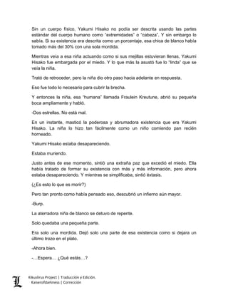 Sin un cuerpo físico, Yakumi Hisako no podía ser descrita usando las partes estándar del cuerpo humano como “extremidades” o “cabeza”. Y sin embargo lo sabía. Si su existencia era descrita como un porcentaje, esa chica de blanco había tomado más del 30% con una sola mordida. 
Mientras veía a esa niña actuando como si sus mejillas estuvieran llenas, Yakumi Hisako fue embargada por el miedo. Y lo que más la asustó fue lo “linda” que se veía la niña. 
Trató de retroceder, pero la niña dio otro paso hacia adelante en respuesta. 
Eso fue todo lo necesario para cubrir la brecha. 
Y entonces la niña, esa “humana” llamada Fraulein Kreutune, abrió su pequeña boca ampliamente y habló. 
-Dos estrellas. No está mal. 
En un instante, masticó la poderosa y abrumadora existencia que era Yakumi Hisako. La niña lo hizo tan fácilmente como un niño comiendo pan recién horneado. 
Yakumi Hisako estaba desapareciendo. 
Estaba muriendo. 
Justo antes de ese momento, sintió una extraña paz que excedió el miedo. Ella había tratado de formar su existencia con más y más información, pero ahora estaba desapareciendo. Y mientras se simplificaba, sintió éxtasis. 
(¿Es esto lo que es morir?) 
Pero tan pronto como había pensado eso, descubrió un infierno aún mayor. 
-Burp. 
La aterradora niña de blanco se detuvo de repente. 
Solo quedaba una pequeña parte. 
Era solo una mordida. Dejó solo una parte de esa existencia como si dejara un último trozo en el plato. 
-Ahora bien. 
-…Espera… ¿Qué estás…? 
Kikuslirus Project | Traducción y Edición. 
Kaiserofdarkness | Corrección 
 