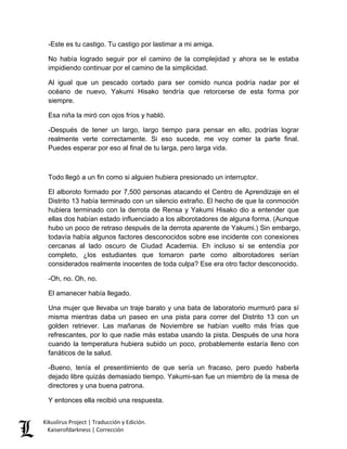 -Este es tu castigo. Tu castigo por lastimar a mi amiga. 
No había logrado seguir por el camino de la complejidad y ahora se le estaba impidiendo continuar por el camino de la simplicidad. 
Al igual que un pescado cortado para ser comido nunca podría nadar por el océano de nuevo, Yakumi Hisako tendría que retorcerse de esta forma por siempre. 
Esa niña la miró con ojos fríos y habló. 
-Después de tener un largo, largo tiempo para pensar en ello, podrías lograr realmente verte correctamente. Si eso sucede, me voy comer la parte final. Puedes esperar por eso al final de tu larga, pero larga vida. 
Todo llegó a un fin como si alguien hubiera presionado un interruptor. 
El alboroto formado por 7,500 personas atacando el Centro de Aprendizaje en el Distrito 13 había terminado con un silencio extraño. El hecho de que la conmoción hubiera terminado con la derrota de Rensa y Yakumi Hisako dio a entender que ellas dos habían estado influenciado a los alborotadores de alguna forma. (Aunque hubo un poco de retraso después de la derrota aparente de Yakumi.) Sin embargo, todavía había algunos factores desconocidos sobre ese incidente con conexiones cercanas al lado oscuro de Ciudad Academia. Eh incluso si se entendía por completo, ¿los estudiantes que tomaron parte como alborotadores serían considerados realmente inocentes de toda culpa? Ese era otro factor desconocido. 
-Oh, no. Oh, no. 
El amanecer había llegado. 
Una mujer que llevaba un traje barato y una bata de laboratorio murmuró para sí misma mientras daba un paseo en una pista para correr del Distrito 13 con un golden retriever. Las mañanas de Noviembre se habían vuelto más frías que refrescantes, por lo que nadie más estaba usando la pista. Después de una hora cuando la temperatura hubiera subido un poco, probablemente estaría lleno con fanáticos de la salud. 
-Bueno, tenía el presentimiento de que sería un fracaso, pero puedo haberla dejado libre quizás demasiado tiempo. Yakumi-san fue un miembro de la mesa de directores y una buena patrona. 
Y entonces ella recibió una respuesta. Kikuslirus Project | Traducción y Edición. 
Kaiserofdarkness | Corrección 
 