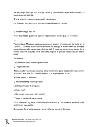 Sin embargo, la mujer con el traje barato y bata de laboratorio solo se rascó la cabeza con vergüenza. 
-Estoy teniendo esa misma sensación de siempre. 
-Sí. Una vez más, el mundo simplemente está lleno de ciencia. 
El incidente llegó a su fin. 
Y eso significaba que había algunos negocios que tenían que ser resueltos. 
-… 
Tsuchimikado Motoharu estaba esperando a alguien en un puente de metal en el Distrito 7. Mientras miraba al río que fluía por debajo al mismo ritmo de siempre, escuchó pasos silenciosos acercándose a él. A pesar de escucharlos, no se dio la vuelta. Todavía apoyado en la barandilla, esperó a que los pasos llegaran detrás de él. 
Finalmente… 
Tsuchimikado abrió su boca para hablar. 
-¿Tu ojo está bien? 
-Han pasado ocho horas. Ese fue tiempo suficiente para trasplantar uno nuevo y acostumbrarse a él. Ya ni siquiera siento que tengo algo en el ojo. 
-Eso es bueno. – murmuró. 
El ambiente tenso no desapareció. 
La chica detrás de él preguntó: 
-¿Estás listo? 
-¿De verdad crees que no lo estaría? 
-Ya veo. – fue la única respuesta. 
En el momento siguiente, varios disparos sonaron y Tsuchimikado sintió un dolor ardiente en su espalda. 
Kumokawa Seria tenía una gran arma militar en su mano derecha. Kikuslirus Project | Traducción y Edición. 
Kaiserofdarkness | Corrección 
 
