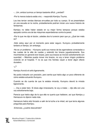 -…Um, ambos tuvimos un tiempo bastante difícil, ¿verdad? 
-Por lo menos todavía estás vivo. – respondió Kamijou Touma. 
Los tres tenían vendas blancas envueltas por todo su cuerpo. Si se presentaban en una escuela en la noche, probablemente podrían iniciar una nueva historia de fantasmas. 
Kamijou no debe haber estado en su mejor forma tampoco porque estaba apoyado contra una de las máquinas expendedoras contra la pared. 
-Por lo que me dijo el doctor, ustedes dos lo tuvieron peor que yo. ¿Qué tan malo es? 
-Solo estoy aquí por el momento para estar seguro. Kuroyoru probablemente tardará un tiempo, sin embargo. 
-No es un problema. – Kuroyoru quitó sus manos de las agarraderas conectadas a las ruedas de la silla de ruedas y extendió los brazos juguetonamente. Sus movimientos en general eran torpes, pero sus brazos se movían extrañamente con suavidad. – Mientras pueda mover mis brazos, no voy a tener ningún problema viviendo en el hospital. Y no es que mis heridas vayan a tener algún efecto duradero. 
-¿? 
Kamijou frunció el ceño ligeramente. 
No podía indicarlo con precisión, pero sentía que había algo un poco diferente de cómo estaba actuando Kuroyoru. 
Cuando se dio cuenta de que la estaba mirando, Kuroyoru desvió la mirada ligeramente. 
-…Voy a estar bien. Si dices algo innecesario, te voy a matar. – dijo ella con una voz extrañamente baja. 
Parecía que había algo de lo que ella no quería que hablaran, así que Kamijou y Hamazura no dijeron nada más. 
Hamazura había sido forzado a salir de la lucha a la mitad, así que tenía algunas preguntas para Kamijou. 
-Entonces, ¿cuánto descubriste? 
Kikuslirus Project | Traducción y Edición. 
Kaiserofdarkness | Corrección 
 