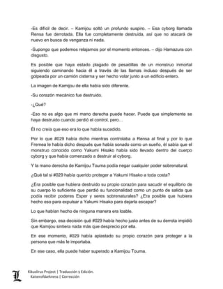 -Es difícil de decir. – Kamijou soltó un profundo suspiro. – Esa cyborg llamada Rensa fue derrotada. Ella fue completamente destruida, así que no atacará de nuevo en busca de venganza ni nada. 
-Supongo que podemos relajarnos por el momento entonces. – dijo Hamazura con disgusto. 
Es posible que haya estado plagado de pesadillas de un monstruo inmortal siguiendo caminando hacia él a través de las llamas incluso después de ser golpeada por un camión cisterna y ser hecho volar junto a un edificio entero. 
La imagen de Kamijou de ella había sido diferente. 
-Su corazón mecánico fue destruido. 
-¿Qué? 
-Eso no es algo que mi mano derecha puede hacer. Puede que simplemente se haya destruido cuando perdió el control, pero… 
Él no creía que eso era lo que había sucedido. 
Por lo que #029 había dicho mientras controlaba a Rensa al final y por lo que Fremea le había dicho después que había sonado como un sueño, él sabía que el monstruo conocido como Yakumi Hisako había sido llevado dentro del cuerpo cyborg y que había comenzado a destruir al cyborg. 
Y la mano derecha de Kamijou Touma podía negar cualquier poder sobrenatural. 
¿Qué tal si #029 había querido proteger a Yakumi Hisako a toda costa? 
¿Era posible que hubiera destruido su propio corazón para sacudir el equilibrio de su cuerpo lo suficiente que perdió su funcionalidad como un punto de salida que podía recibir poderes Esper y seres sobrenaturales? ¿Era posible que hubiera hecho eso para expulsar a Yakumi Hisako para dejarla escapar? 
Lo que habían hecho de ninguna manera era loable. 
Sin embargo, esa decisión qué #029 había hecho justo antes de su derrota impidió que Kamijou sintiera nada más que desprecio por ella. 
En ese momento, #029 había aplastado su propio corazón para proteger a la persona que más le importaba. 
En ese caso, ella puede haber superado a Kamijou Touma. Kikuslirus Project | Traducción y Edición. 
Kaiserofdarkness | Corrección 
 