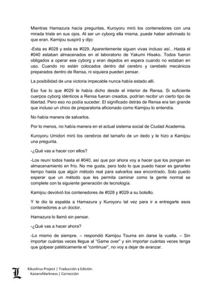Mientras Hamazura hacía preguntas, Kuroyoru miró los contenedores con una mirada triste en sus ojos. Al ser un cyborg ella misma, puede haber adivinado lo que eran. Kamijou suspiró y dijo: 
-Esta es #028 y esta es #029. Aparentemente siguen vivas incluso así…Hasta el #040 estaban almacenados en el laboratorio de Yakumi Hisako. Todos fueron obligados a operar ese cyborg y eran dejados en espera cuando no estaban en uso. Cuando no están colocados dentro del cerebro y cerebelo mecánicos preparados dentro de Rensa, ni siquiera pueden pensar. 
La posibilidad de una victoria impecable nunca había estado allí. 
Eso fue lo que #029 le había dicho desde el interior de Rensa. Si suficiente cuerpos cyborg idénticos a Rensa fueran creados, podrían recibir un cierto tipo de libertad. Pero eso no podía suceder. El significado detrás de Rensa era tan grande que incluso un chico de preparatoria aficionado como Kamijou lo entendía. 
No había manera de salvarlos. 
Por lo menos, no había manera en el actual sistema social de Ciudad Academia. 
Kuroyoru Umidori miró los cerebros del tamaño de un dedo y le hizo a Kamijou una pregunta. 
-¿Qué vas a hacer con ellos? 
-Los reuní todos hasta el #040, así que por ahora voy a hacer que los pongan en almacenamiento en frío. No me gusta, pero todo lo que puedo hacer es ganarles tiempo hasta que algún método real para salvarlos sea encontrado. Solo puedo esperar que un método que les permita caminar como la gente normal se complete con la siguiente generación de tecnología. 
Kamijou devolvió los contenedores de #028 y #029 a su bolsillo. 
Y le dio la espalda a Hamazura y Kuroyoru tal vez para ir a entregarle esos contenedores a un doctor. 
Hamazura lo llamó sin pensar. 
-¿Qué vas a hacer ahora? 
-Lo mismo de siempre. – respondió Kamijou Touma sin darse la vuelta. – Sin importar cuántas veces llegue al “Game over” y sin importar cuántas veces tenga que golpear patéticamente el “continuar”, no voy a dejar de avanzar. Kikuslirus Project | Traducción y Edición. 
Kaiserofdarkness | Corrección 
 