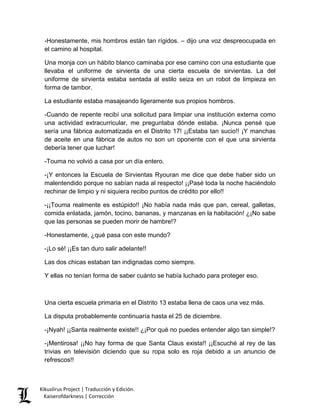-Honestamente, mis hombros están tan rígidos. – dijo una voz despreocupada en el camino al hospital. 
Una monja con un hábito blanco caminaba por ese camino con una estudiante que llevaba el uniforme de sirvienta de una cierta escuela de sirvientas. La del uniforme de sirvienta estaba sentada al estilo seiza en un robot de limpieza en forma de tambor. 
La estudiante estaba masajeando ligeramente sus propios hombros. 
-Cuando de repente recibí una solicitud para limpiar una institución externa como una actividad extracurricular, me preguntaba dónde estaba. ¡Nunca pensé que sería una fábrica automatizada en el Distrito 17! ¡¡Estaba tan sucio!! ¡Y manchas de aceite en una fábrica de autos no son un oponente con el que una sirvienta debería tener que luchar! 
-Touma no volvió a casa por un día entero. 
-¡Y entonces la Escuela de Sirvientas Ryouran me dice que debe haber sido un malentendido porque no sabían nada al respecto! ¡¡Pasé toda la noche haciéndolo rechinar de limpio y ni siquiera recibo puntos de crédito por ello!! 
-¡¡Touma realmente es estúpido!! ¡No había nada más que pan, cereal, galletas, comida enlatada, jamón, tocino, bananas, y manzanas en la habitación! ¿¡No sabe que las personas se pueden morir de hambre!? 
-Honestamente, ¿qué pasa con este mundo? 
-¡Lo sé! ¡¡Es tan duro salir adelante!! 
Las dos chicas estaban tan indignadas como siempre. 
Y ellas no tenían forma de saber cuánto se había luchado para proteger eso. 
Una cierta escuela primaria en el Distrito 13 estaba llena de caos una vez más. 
La disputa probablemente continuaría hasta el 25 de diciembre. 
-¡Nyah! ¡¡Santa realmente existe!! ¿¡Por qué no puedes entender algo tan simple!? 
-¡Mentirosa! ¡¡No hay forma de que Santa Claus exista!! ¡¡Escuché al rey de las trivias en televisión diciendo que su ropa solo es roja debido a un anuncio de refrescos!! Kikuslirus Project | Traducción y Edición. 
Kaiserofdarkness | Corrección 
 