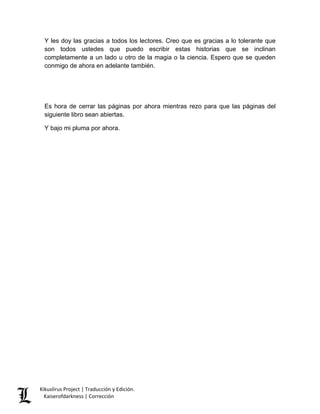 Y les doy las gracias a todos los lectores. Creo que es gracias a lo tolerante que son todos ustedes que puedo escribir estas historias que se inclinan completamente a un lado u otro de la magia o la ciencia. Espero que se queden conmigo de ahora en adelante también. 
Es hora de cerrar las páginas por ahora mientras rezo para que las páginas del siguiente libro sean abiertas. 
Y bajo mi pluma por ahora. Kikuslirus Project | Traducción y Edición. 
Kaiserofdarkness | Corrección 
