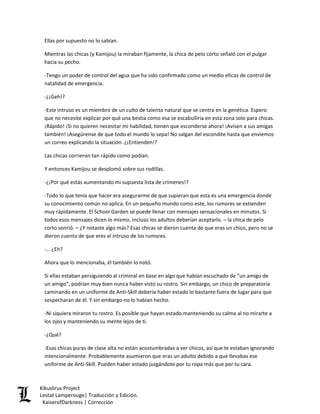 Ellas por supuesto no lo sabían. 
Mientras las chicas (y Kamijou) la miraban fijamente, la chica de pelo corto señaló con el pulgar hacia su pecho. 
-Tengo un poder de control del agua que ha sido confirmado como un medio eficaz de control de natalidad de emergencia. 
-¿¡Geh!? 
-Este intruso es un miembro de un culto de talento natural que se centra en la genética. Espero que no necesite explicar por qué una bestia como esa se escabulliría en esta zona solo para chicas. ¡Rápido! ¡Si no quieren necesitar mi habilidad, tienen que esconderse ahora! ¡Avisen a sus amigas también! ¡Asegúrense de que todo el mundo lo sepa! No salgan del escondite hasta que enviemos un correo explicando la situación. ¿¡Entienden!? 
Las chicas corrieron tan rápido como podían. 
Y entonces Kamijou se desplomó sobre sus rodillas. 
-¿¡Por qué estás aumentando mi supuesta lista de crímenes!? 
-Todo lo que tenía que hacer era asegurarme de que supieran que esta es una emergencia donde su conocimiento común no aplica. En un pequeño mundo como este, los rumores se extienden muy rápidamente. El School Garden se puede llenar con mensajes sensacionales en minutos. Si todos esos mensajes dicen lo mismo, incluso los adultos deberían aceptarlo. – la chica de pelo corto sonrió. – ¿Y notaste algo más? Esas chicas se dieron cuenta de que eras un chico, pero no se dieron cuenta de que eres el intruso de los rumores. 
-… ¿Eh? 
Ahora que lo mencionaba, él también lo notó. 
Si ellas estaban persiguiendo al criminal en base en algo que habían escuchado de “un amigo de un amigo”, podrían muy bien nunca haber visto su rostro. Sin embargo, un chico de preparatoria caminando en un uniforme de Anti-Skill debería haber estado lo bastante fuera de lugar para que sospecharan de él. Y sin embargo no lo habían hecho. 
-Ni siquiera miraron tu rostro. Es posible que hayan estado manteniendo su calma al no mirarte a los ojos y manteniendo su mente lejos de ti. 
-¿Qué? 
-Esas chicas puras de clase alta no están acostumbradas a ver chicos, así que te estaban ignorando intencionalmente. Probablemente asumieron que eras un adulto debido a que llevabas ese uniforme de Anti-Skill. Pueden haber estado juzgándote por tu ropa más que por tu cara. Kikuslirus Project 
Lestat Lamperouge| Traducción y Edición. 
KaiserofDarkness | Corrección 
 