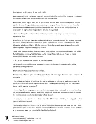 Una vez más, se dio cuenta de que tenía razón. 
La chica de pelo corto había sido la que dio un montón de información falsa porque el vestido con el uniforme de Anti-Skill sería el primero del que sospecharían. 
Kamijou no estaba seguro de lo mucho que podrían engañar a los adultos que vigilaban la zona con las cámaras de seguridad, pero en realidad podrían pasarlo por alto una vez que vieran los mensajes señuelo extendiéndose entre las chicas y al ver a las chicas que habían aceptado la explicación en la granulosa imagen de las cámaras de seguridad. 
-Bien. Las chicas a las que les pedí reunir los mapas están aquí, así que es hora de nuestra siguiente acción. 
El uniforme de Anti-Skill era una réplica completamente funcional. Incluso si el blindaje a prueba de balas y cuchillos había sido mantenido lo más ligero posible, aun era bastante pesado. Y las placas incrustadas en él hacen difícil el moverse. Sin embargo, valía la pena ya que le permitió caminar por ahí sin preocuparse por ocultarse. 
-Bien, bien, bien. He reunido los mapas de las cinco escuelas. Si conecto esto con esto así…hecho. Su habilidad de secreto y habilidad para ocultar no significan nada ahora. Tengo un mapa remendado completo del School Garden ☆ 
-…Esa es una cosa más que añadir a mi lista de crímenes. 
-Si lo descubren, probablemente nunca se te permitirá salir. O podrían arrancar las células cerebrales correspondientes. 
Ella fácilmente hizo ese comentario horrible. 
Kamijou esperaba desesperadamente que solo fuera el humor negro de una escuela para chicas de clase alta. 
-En realidad no sé cómo se ve el Altar del Rey de la Sabiduría. Debería ser algún contenedor de estilo japonés en el que se puede hacer un fuego. ¿Dónde podría dejar alguien una antigüedad como esa sin levantar sospechas? 
-Hmm. Si puede ser tan pequeño como un incensario, podría ser en un club de ceremonia del té, un club de arreglo floral, o en las posesiones personales de alguien. Incluso podría ser en uno de los dormitorios de estudiantes dentro del School Garden. 
-Si es así, nunca lo encontraremos. Solo nos quedan 80 minutos. ¿Cuántas personas puedes utilizar dentro del School Garden? 
-Apenas alcanza los tres dígitos. Pero no puedo controlarlas por completo a todas a la vez. Puedo programarlas para llevar a cabo órdenes sencillas de forma automática, pero solo puedo controlar a 10 personas a la vez con este nivel de habilidad profesional. Kikuslirus Project 
Lestat Lamperouge| Traducción y Edición. 
KaiserofDarkness | Corrección 
 