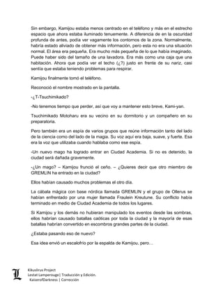 Sin embargo, Kamijou estaba menos centrado en el teléfono y más en el estrecho espacio que ahora estaba iluminado tenuemente. A diferencia de en la oscuridad profunda de antes, podía ver vagamente los contornos de la zona. Normalmente, habría estado aliviado de obtener más información, pero esta no era una situación normal. El área era pequeña. Era mucho más pequeña de lo que había imaginado. Puede haber sido del tamaño de una lavadora. Era más como una caja que una habitación. Ahora que podía ver el techo (¿?) justo en frente de su nariz, casi sentía que estaba teniendo problemas para respirar. 
Kamijou finalmente tomó el teléfono. 
Reconoció el nombre mostrado en la pantalla. 
-¿T-Tsuchimikado? 
-No tenemos tiempo que perder, así que voy a mantener esto breve, Kami-yan. 
Tsuchimikado Motoharu era su vecino en su dormitorio y un compañero en su preparatoria. 
Pero también era un espía de varios grupos que reúne información tanto del lado de la ciencia como del lado de la magia. Su voz aquí era baja, suave, y fuerte. Esa era la voz que utilizaba cuando hablaba como ese espía. 
-Un nuevo mago ha logrado entrar en Ciudad Academia. Si no es detenido, la ciudad será dañada gravemente. 
-¿Un mago? – Kamijou frunció el ceño. – ¿Quieres decir que otro miembro de GREMLIN ha entrado en la ciudad? 
Ellos habían causado muchos problemas el otro día. 
La cábala mágica con base nórdica llamada GREMLIN y el grupo de Ollerus se habían enfrentado por una mujer llamada Fraulein Kreutune. Su conflicto había terminado en medio de Ciudad Academia de todos los lugares. 
Si Kamijou y los demás no hubieran manipulado los eventos desde las sombras, ellos habrían causado batallas caóticas por toda la ciudad y la mayoría de esas batallas habrían convertido en escombros grandes partes de la ciudad. 
¿Estaba pasando eso de nuevo? 
Esa idea envió un escalofrío por la espalda de Kamijou, pero… Kikuslirus Project 
Lestat Lamperouge| Traducción y Edición. 
KaiserofDarkness | Corrección 
 