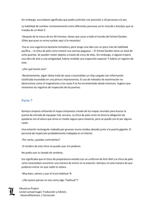 Sin embargo, eso todavía significaba que podía controlar con precisión a 10 personas a la vez. 
La habilidad de cambiar constantemente entre diferentes personas así le recordó a Kamijou que se trataba de un Nivel 5. 
-Después de la marca de los 50 minutos, tienes que sacar a todo el mundo del School Garden. ¡Diles que puse un arma nuclear aquí si lo necesitas! 
-Esa es una sugerencia bastante tentadora, pero tengo una idea con un poco más de habilidad pacífica. – la chica de pelo corto mostró una sonrisa pegajosa. – El School Garden tiene un total de ocho puertas. Se pueden meter objetos a través de cinco de ellas. Sin embargo, si alguien trajera una obra de arte o una antigüedad, habría recibido una inspección especial. Y habría un registro de esto. 
-¿Por qué harían eso? 
-Recientemente, algún idiota trató de sacar a escondidas un chip cargado con información clasificada escondido en una pintura impresionista. El uso de métodos de examinación no destructivos como el magnetismo y los rayos X se ha incrementado desde entonces. Sugiero que revisemos los registros de inspección de las puertas. 
Parte 7 
Kamijou empezó utilizando el mapa compuesto creado de los mapas reunidos para buscar la puerta de entrada de equipaje más cercana. La chica de pelo corto no tenía la obligación de quedarse con él ahora que tenía un medio seguro para moverse, pero se quedó con él por alguna razón. 
Una estación rectangular rodeada por gruesos muros estaba ubicada junto a la puerta gigante. El personal de inspección probablemente trabajaba en el interior. 
-Por cierto, ¿puedes controlarlos? 
-El cerebro de esta chica no puede usar mis poderes. 
No podía usar su lavado de cerebros. 
Eso significaba que el chico de preparatoria vestido con un uniforme de Anti-Skill y la chica de pelo corto necesitaban encontrar una manera de entrar en la estación. Kamijou no veía manera de que pudieran entrar sin que nadie lo notara. 
-Muy bien, vamos a usar el truco habitual ☆ 
-¡¡No quiero pensar en eso como algo “habitual”!! Kikuslirus Project 
Lestat Lamperouge| Traducción y Edición. 
KaiserofDarkness | Corrección 
 