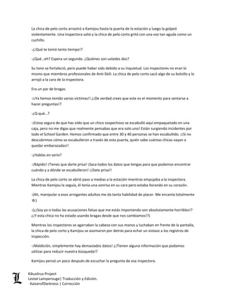 La chica de pelo corto arrastró a Kamijou hasta la puerta de la estación y luego la golpeó violentamente. Una inspectora salió y la chica de pelo corto gritó con una voz tan aguda como un cuchillo. 
-¿¡Qué te tomó tanto tiempo!? 
-¿Qué…eh? Espera un segundo. ¿Quiénes son ustedes dos? 
Su tono se fortaleció, pero puede haber sido debido a su inquietud. Los inspectores no eran lo mismo que miembros profesionales de Anti-Skill. La chica de pelo corto sacó algo de su bolsillo y lo arrojó a la cara de la inspectora. 
Era un par de bragas. 
-¡¡Ya hemos tenido varias víctimas!! ¿¡De verdad crees que este es el momento para sentarse a hacer preguntas!? 
-¿Q-qué…? 
-¡Estoy segura de que has oído que un chico sospechoso se escabulló aquí empaquetado en una caja, pero no me digas que realmente pensabas que era solo uno! Están surgiendo incidentes por todo el School Garden. Hemos confirmado que entre 30 y 40 personas se han escabullido. ¡¡Si no descubrimos cómo se escabulleron a través de esta puerta, quién sabe cuántas chicas vayan a quedar embarazadas!! 
-¿Hablas en serio? 
-¡Rápido! ¡Tienes que darte prisa! ¡Saca todos los datos que tengas para que podamos encontrar cuándo y a dónde se escabulleron! ¡¡Date prisa!! 
La chica de pelo corto se abrió paso a medias a la estación mientras empujaba a la inspectora. Mientras Kamijou la seguía, él tenía una sonrisa en su cara pero estaba llorando en su corazón. 
-(Ah, manipular a esos arrogantes adultos me da tanta habilidad de placer. Me encanta totalmente ☆) 
-(¿¡Soy yo o todas las acusaciones falsas que me estás imponiendo son absolutamente horribles!? ¿¡Y esta chica no ha estado usando bragas desde que nos cambiamos!?) 
Mientras los inspectores se agarraban la cabeza con sus manos y luchaban en frente de la pantalla, la chica de pelo corto y Kamijou se asomaron por detrás para echar un vistazo a los registros de inspección. 
-¡Maldición, simplemente hay demasiados datos! ¿¡Tienen alguna información que podamos utilizar para reducir nuestra búsqueda!? 
Kamijou pensó un poco después de escuchar la pregunta de esa inspectora. Kikuslirus Project 
Lestat Lamperouge| Traducción y Edición. 
KaiserofDarkness | Corrección 
 