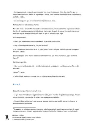 -Como ya expliqué, no puedo usar mi poder con el cerebro de esta chica. Eso significa que es imposible controlar la mente de alguien para entrar. Y mis poderes no funcionan en nada eléctrico de todos modos. 
-Conozco a alguien que es buena con ese tipo de cosas, pero… 
Kamijou llevó su cabeza a sus manos. 
No había visto a Misaka Mikoto desde su breve escena de persecución en los tejados del School Garden. Si trataba de explicarlo todo desde el principio después de eso, el tiempo límite para el Altar del Rey de la Sabiduría llegaría antes de que se pudiera hacer algo. 
Lo que significaba… 
-Parece que necesitamos robar una de esas tarjetas de autorización. 
-¿Qué tal si golpeas a una de las chicas y la robas? 
-Chica, puede ser demasiado tarde ya, pero quiero evitar cualquier decisión que me consiga un tiro en la cabeza. 
La chica de pelo corto inclinó la cabeza con una mirada que decía: “Entonces, ¿qué podemos hacer?” 
Kamijou respondió: 
-¿Qué combinación de comida y bebida no destacaría para alguien vestido con un uniforme de Anti-Skill? 
-Anpan3 y leche. 
-¿Sabes dónde podemos comprar eso en esta tierra de chicas de clase alta? 
Parte 8 
Lo que tenían que hacer era simple en sí. 
-Lo que me dan miedo son las garrapatas. Ya sabes, esos insectos chupadores de sangre. Actúan como diminutos cuentagotas de sangre y propagan enfermedades. 
-El insecticida se utiliza aquí cada semana. Aunque supongo que podría afectar realmente tu habilidad de salud también. 
3 El anpan es un bollo dulce japonés relleno con anko (pasta de judía azuki). Hay muchos tipos de anpan, incluyendo goma an, shiro an, uguisu an y kuri an, pero el original es el de anko hecho con judía azuki. Kikuslirus Project 
Lestat Lamperouge| Traducción y Edición. 
KaiserofDarkness | Corrección 
 