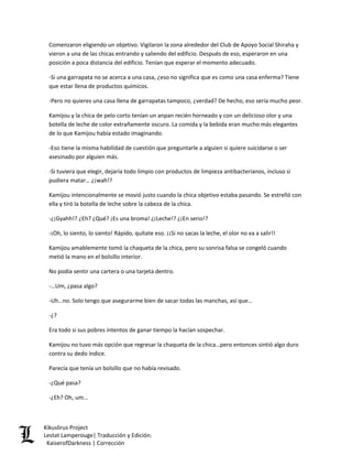 Comenzaron eligiendo un objetivo. Vigilaron la zona alrededor del Club de Apoyo Social Shiraha y vieron a una de las chicas entrando y saliendo del edificio. Después de eso, esperaron en una posición a poca distancia del edificio. Tenían que esperar el momento adecuado. 
-Si una garrapata no se acerca a una casa, ¿eso no significa que es como una casa enferma? Tiene que estar llena de productos químicos. 
-Pero no quieres una casa llena de garrapatas tampoco, ¿verdad? De hecho, eso sería mucho peor. 
Kamijou y la chica de pelo corto tenían un anpan recién horneado y con un delicioso olor y una botella de leche de color extrañamente oscuro. La comida y la bebida eran mucho más elegantes de lo que Kamijou había estado imaginando. 
-Eso tiene la misma habilidad de cuestión que preguntarle a alguien si quiere suicidarse o ser asesinado por alguien más. 
-Si tuviera que elegir, dejaría todo limpio con productos de limpieza antibacterianos, incluso si pudiera matar… ¿¡wah!? 
Kamijou intencionalmente se movió justo cuando la chica objetivo estaba pasando. Se estrelló con ella y tiró la botella de leche sobre la cabeza de la chica. 
-¿¡Gyahh!? ¿Eh? ¿Qué? ¡Es una broma! ¿¡Leche!? ¿¡En serio!? 
-¡Oh, lo siento, lo siento! Rápido, quítate eso. ¡¡Si no sacas la leche, el olor no va a salir!! 
Kamijou amablemente tomó la chaqueta de la chica, pero su sonrisa falsa se congeló cuando metió la mano en el bolsillo interior. 
No podía sentir una cartera o una tarjeta dentro. 
-…Um, ¿pasa algo? 
-Uh…no. Solo tengo que asegurarme bien de sacar todas las manchas, así que… 
-¿? 
Era todo si sus pobres intentos de ganar tiempo la hacían sospechar. 
Kamijou no tuvo más opción que regresar la chaqueta de la chica…pero entonces sintió algo duro contra su dedo índice. 
Parecía que tenía un bolsillo que no había revisado. 
-¿Qué pasa? 
-¿Eh? Oh, um… Kikuslirus Project 
Lestat Lamperouge| Traducción y Edición. 
KaiserofDarkness | Corrección 
 