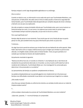 Kamijou empezó a sentir algo desagradable agitándose en su estómago. 
(Eso es cierto.) 
Cuando se reducía a eso, su información no era nada más que lo que Tsuchimikado Motoharu, una sola persona, le había dicho. No sabía cómo el chico lo había pasado a través de la seguridad del School Garden, pero Tsuchimikado había desaparecido por completo después de enviar a Kamijou y llamarlo una vez para esa explicación. 
(He sido arrojado en campos de batalla ridículos por Tsuchimikado antes, pero nunca tuvieron un límite de tiempo tan corto…Es casi como si no esperara que tuviera éxito en primer lugar. Tsuchimikado siempre está bien preparado, así que esto no fue de su estilo.) 
Pero ¿qué significaba eso? 
Kamijou dejó de pensar en ese momento. Tuvo mucho que ver con el hecho de que no quería pensar en ello, pero también tenía muy poca información para emitir un juicio real. 
Y entonces… 
Vio algo fuera de la pared de ventanas que miraba fuera de esa habitación de estilo japonés. Debe haber sido hecho como un espejo unidireccional ya que la imagen que entraba no parecía estar alterada. Un dirigible estaba volando sobre el School Garden. Tenía una gran pantalla en el costado que mostraba los titulares de Ciudad Academia. 
Actualmente mostraba lo siguiente: 
“Noticias de última hora de un incendio en el Distrito 7. Una habitación de un dormitorio de estudiantes fue parcialmente destruida en el incendio. La única muerte confirmada fue la de la residente de la habitación, Tsuchimikado Maika-san. Una investigación ha comenzado para determinar si fue provocado o un accidente.” 
Los pensamientos de Kamijou se quedaron completamente en blanco. 
Las palabras desplazándose por esa pantalla gigante eran simplemente tan inhumanas que Kamijou tuvo dificultades conectando lo que decían con la persona que imaginó en su cabeza. 
¿Ella estaba muerta? 
¿Esa chica que siempre llevaba un uniforme de sirvienta y se sentaba al estilo seiza en un robot de limpieza estaba muerta? 
Y… 
¿Cómo estaban relacionadas las acciones de Tsuchimikado Motoharu con este incidente? 
-¿Qué está…pasando…? – murmuró Kamijou sin comprender. Kikuslirus Project 
Lestat Lamperouge| Traducción y Edición. 
KaiserofDarkness | Corrección 
 