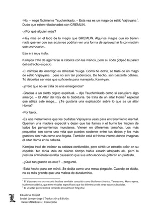 -No. – negó fácilmente Tsuchimikado. – Esta vez es un mago de estilo Vajrayana1. Dudo que estén relacionados con GREMLIN. 
-¿Por qué alguien más? 
-Hay más en el lado de la magia que GREMLIN. Algunos magos que no tienen nada que ver con sus acciones podrían ver una forma de aprovechar la conmoción que provocaron. 
Eso era muy malo. 
Kamijou trató de agarrarse la cabeza con las manos, pero su codo golpeó la pared del estrecho espacio. 
-El nombre del enemigo es Umezaki Yuuga. Como he dicho, se trata de un mago de estilo Vajrayana…pero no son tan poderosos. De hecho, son bastante débiles. Tú deberías ser más que suficiente para manejarlo, Kami-yan. 
-¿Pero que no se trata de una emergencia? 
-Gracias a un cierto objeto espiritual. – dijo Tsuchimikado como si escupiera algo amargo. – El Altar del Rey de la Sabiduría. Se trata de un altar Homa2 especial que utiliza este mago… ¿Te gustaría una explicación sobre lo que es un altar Homa? 
-Por favor. 
-Es una herramienta que los budistas Vajrayana usan para entrenamiento mental. Queman una madera especial y dejan que las llamas y el humo los limpien de todos los pensamientos mundanos. Vienen en diferentes tamaños. Los más pequeños son como una vela que puedes sostener entre tus dedos y los más grandes son más como una fogata. También está el Homa Interno donde imaginas el altar Homa en tu cabeza. 
Kamijou trató de inclinar su cabeza confundido, pero sintió un extraño dolor en su espalda. No tenía idea de cuánto tiempo había estado atrapado allí, pero la postura antinatural estaba causando que sus articulaciones gritaran en protesta. 
-¿Qué tan grande es este? – preguntó. 
-Está hecho para ser móvil. Se dobla como una mesa plegable. Cuando se dobla, no es más grande que una maleta de duraluminio. 
1 El Vajrayana es una escuela budista también conocida como Budismo tántrico, Tantrayana, Mantrayana, budismo esotérico, que tiene rituales especificaos que los diferencian de otras escuelas budistas. 
2 Es un altar que se coloca tomando en cuenta el feng shui Kikuslirus Project 
Lestat Lamperouge| Traducción y Edición. 
KaiserofDarkness | Corrección 
 