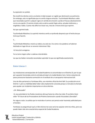 Su expresión no cambió. 
No enseñó los dientes como una bestia ni dejó escapar un rugido que destrozaría sus pulmones. Sin embargo, esto no significaba que no sentía ninguna emoción. Tsuchimikado Motoharu sabía que necesitaba suprimir cualquier signo sin sentido de emoción cuando el fracaso absolutamente no era una opción. El camino al éxito solo se abría cuando fingía calma, actuaba inofensivo, y engañaba a todos. Cuanto más difícil era hacer eso, más de sí mismo tenía que reprimir. 
Así que suprimió todo. 
Tsuchimikado Motoharu lo suprimió mientras sentía un profundo desprecio por el hecho de que tenía que hacerlo. 
Y… 
Tsuchimikado Motoharu movió sus labios una sola vez. Era como si las palabras se hubieran deslizado en lugar de ser un anuncio intencional. Dijo: 
-Es hora de la venganza. 
Ya no tenía ningún collar o cadenas reteniéndolo. 
Los que las habían removido necesitaban aprender lo que eso significaba exactamente. 
Entre Líneas 1 
Las instalaciones aeroespaciales de Ciudad Academia se concentraban en el Distrito 23, por lo que por supuesto funcionaba como la entrada principal a la ciudad desde el aire. Varios conjuntos de pasos provocaron bastante conmoción en el vestíbulo de un aeropuerto internacional allí. 
Uno de ellos pertenecía a Yomikawa Aiho, una miembro oficial de Anti-Skill. Su jurisdicción era el Distrito 7, pero su habilidad debe haber sido ampliamente conocida porque a menudo era llamada para ayudar con incidentes importantes en otros distritos. 
-¿Dr. Matsusada? 
-Sí, esa autoridad en los fluidos mecánicos del que hasta los niños han oído. Él escribió el best seller “El Futuro de los Procesadores de Próxima Generación usando Viscosidad y Densidad”. 
Por alguna razón, la azafata que le mostraba el camino casi parecía estar haciendo publicidad para el hombre. 
Yomikawa se preguntó por qué un libro técnico tan seco sería tan popular entre los niños, pero esa puede haber sido otra característica especial de Ciudad Academia. Kikuslirus Project 
Lestat Lamperouge| Traducción y Edición. 
KaiserofDarkness | Corrección 
 
