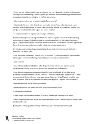 -Tienen piernas, así que no tienes que preocuparte por eso. ¿No puedes ver las articulaciones en las dos patas? Usan tecnología robótica, por lo que absorben todo el retroceso y puedo apuntarlos en cualquier dirección con solo girar mi muñeca ligeramente. 
-Si tienen piernas, ¿por qué no los controlas de forma remota? 
-Solo cálmate. No vas a estar diciendo eso por mucho tiempo. Voy a estar disparando a una distancia muy corta con armas de 20mm. Cada una puede disparar 4,000 balas por minuto. Una vez que lo veas en acción, estoy segura que te va a encantar. 
-Lo haces sonar como un espectáculo de fuegos artificiales… 
Dos robots de seguridad que seguían a Stephanie estaban pegados a las ametralladoras Gatling con cinturones gruesos. Probablemente eran cartuchos automotrices disfrazados. Yomikawa siguió a Stephanie a través del aeropuerto mientras Stephanie arrastraba los cartuchos gigantes en forma de tambor que estaban conectados a las armas como una aspiradora. 
Un trabajador del aeropuerto que estaba hablando con otros miembros de Anti-Skill notó a Yomikawa y se acercó a ella. 
-El Dr. Matsusada está en esa…zona de carga de negocios. Lo confirmamos en los registros de la cámara, pero no ha mostrado ninguna señal de salir por cualquiera de las salidas. 
-¿Está cerrado? 
-Cada entrada estaba cerrada desde antes de que huyera al interior. Eso significa que las cerraduras electrónicas no sirvieron. No tenemos idea de lo que está pasando. 
-Hehe. Bueno, ese es su campo de especialización. Dada su habilidad, tal vez deberíamos cuestionar las imágenes de las cámaras también. – Stephanie interrumpió desde un lado. – ¿Pero un doctor tan brillante realmente pasaría por alto un hecho tan simple? Ya seas un adulto o un niño, no puedes viajar al extranjero sin una revisión de seguridad y algunos nano dispositivos. 
-No quiero escuchar eso de alguien que escapó. 
-Solo estoy diciendo que necesitaba hacer los preparativos adecuados. 
-¿Entonces tú qué piensas? 
-Tal vez estaba tratando de esconderse en la carga para escapar sin comprar un boleto. 
-O está tratando de hacernos pensar eso para que pueda utilizar la confusión para escapar a través de alguna otra ruta. 
El trabajador del aeropuerto le entrego a Yomikawa algo así como una memoria USB. Kikuslirus Project 
Lestat Lamperouge| Traducción y Edición. 
KaiserofDarkness | Corrección 
 