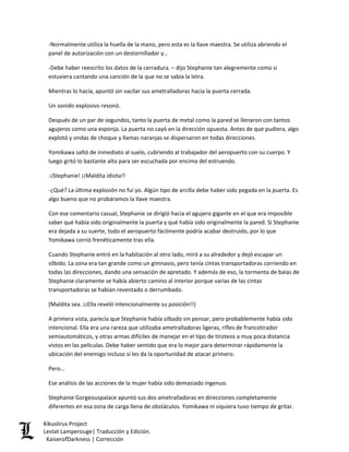 -Normalmente utiliza la huella de la mano, pero esta es la llave maestra. Se utiliza abriendo el panel de autorización con un destornillador y… 
-Debe haber reescrito los datos de la cerradura. – dijo Stephanie tan alegremente como si estuviera cantando una canción de la que no se sabía la letra. 
Mientras lo hacía, apuntó sin vacilar sus ametralladoras hacia la puerta cerrada. 
Un sonido explosivo resonó. 
Después de un par de segundos, tanto la puerta de metal como la pared se llenaron con tantos agujeros como una esponja. La puerta no cayó en la dirección opuesta. Antes de que pudiera, algo explotó y ondas de choque y llamas naranjas se dispersaron en todas direcciones. 
Yomikawa saltó de inmediato al suelo, cubriendo al trabajador del aeropuerto con su cuerpo. Y luego gritó lo bastante alto para ser escuchada por encima del estruendo. 
-¡Stephanie! ¡¡Maldita idiota!! 
-¿Qué? La última explosión no fui yo. Algún tipo de arcilla debe haber sido pegada en la puerta. Es algo bueno que no probáramos la llave maestra. 
Con ese comentario casual, Stephanie se dirigió hacia el agujero gigante en el que era imposible saber qué había sido originalmente la puerta y qué había sido originalmente la pared. Si Stephanie era dejada a su suerte, todo el aeropuerto fácilmente podría acabar destruido, por lo que Yomikawa corrió frenéticamente tras ella. 
Cuando Stephanie entró en la habitación al otro lado, miró a su alrededor y dejó escapar un silbido. La zona era tan grande como un gimnasio, pero tenía cintas transportadoras corriendo en todas las direcciones, dando una sensación de apretado. Y además de eso, la tormenta de balas de Stephanie claramente se había abierto camino al interior porque varias de las cintas transportadoras se habían reventado o derrumbado. 
(Maldita sea. ¡¡Ella reveló intencionalmente su posición!!) 
A primera vista, parecía que Stephanie había silbado sin pensar, pero probablemente había sido intencional. Ella era una rareza que utilizaba ametralladoras ligeras, rifles de francotirador semiautomáticos, y otras armas difíciles de manejar en el tipo de tiroteos a muy poca distancia vistos en las películas. Debe haber sentido que era lo mejor para determinar rápidamente la ubicación del enemigo incluso si les da la oportunidad de atacar primero. 
Pero… 
Ese análisis de las acciones de la mujer había sido demasiado ingenuo. 
Stephanie Gorgeouspalace apuntó sus dos ametralladoras en direcciones completamente diferentes en esa zona de carga llena de obstáculos. Yomikawa ni siquiera tuvo tiempo de gritar. Kikuslirus Project 
Lestat Lamperouge| Traducción y Edición. 
KaiserofDarkness | Corrección 
 