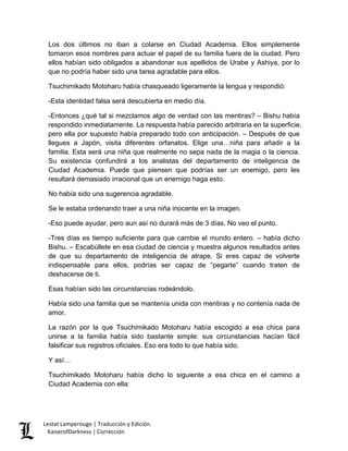 Los dos últimos no iban a colarse en Ciudad Academia. Ellos simplemente tomaron esos nombres para actuar el papel de su familia fuera de la ciudad. Pero ellos habían sido obligados a abandonar sus apellidos de Urabe y Ashiya, por lo que no podría haber sido una tarea agradable para ellos. 
Tsuchimikado Motoharu había chasqueado ligeramente la lengua y respondió: 
-Esta identidad falsa será descubierta en medio día. 
-Entonces ¿qué tal si mezclamos algo de verdad con las mentiras? – Bishu había respondido inmediatamente. La respuesta había parecido arbitraria en la superficie, pero ella por supuesto había preparado todo con anticipación. – Después de que llegues a Japón, visita diferentes orfanatos. Elige una…niña para añadir a la familia. Esta será una niña que realmente no sepa nada de la magia o la ciencia. Su existencia confundirá a los analistas del departamento de inteligencia de Ciudad Academia. Puede que piensen que podrías ser un enemigo, pero les resultará demasiado irracional que un enemigo haga esto. 
No había sido una sugerencia agradable. 
Se le estaba ordenando traer a una niña inocente en la imagen. 
-Eso puede ayudar, pero aun así no durará más de 3 días. No veo el punto. 
-Tres días es tiempo suficiente para que cambie el mundo entero. – había dicho Bishu. – Escabúllete en esa ciudad de ciencia y muestra algunos resultados antes de que su departamento de inteligencia de atrape. Si eres capaz de volverte indispensable para ellos, podrías ser capaz de “pegarte” cuando traten de deshacerse de ti. 
Esas habían sido las circunstancias rodeándolo. 
Había sido una familia que se mantenía unida con mentiras y no contenía nada de amor. 
La razón por la que Tsuchimikado Motoharu había escogido a esa chica para unirse a la familia había sido bastante simple: sus circunstancias hacían fácil falsificar sus registros oficiales. Eso era todo lo que había sido. 
Y así… 
Tsuchimikado Motoharu había dicho lo siguiente a esa chica en el camino a Ciudad Academia con ella: Lestat Lamperouge | Traducción y Edición. 
KaiserofDarkness | Corrección 
 