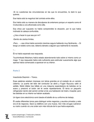 -Si no cuestionas las circunstancias en las que te encuentres, te daré lo que quieras. 
Esa había sido la magnitud del contrato entre ellos. 
Eso había sido su manera de disculparse de antemano porque un experto como él involucraba a una aficionada como ella. 
Esa chica por supuesto no había comprendido la situación, por lo que había inclinado la cabeza confundida. 
-¿Vas a hacer lo que sea por mí? 
-Dentro de ciertos límites. 
-Pero… – esa chica había sonreído mientras seguía hablando muy fácilmente. – Si tengo un boleto como ese, debería dárselo a alguien que realmente lo necesite. 
-… 
Él no había esperado esa respuesta. 
Tsuchimikado Motoharu había estado abandonando todo sobre sí mismo como un mago. Y esa respuesta había sido suficiente para estimular suavemente algo que apenas había comenzado a aparecer en su interior. 
Parte 2 
Insecticida Diazinón – Tóxico. 
Esas palabras estaban impresas con letras grandes en el costado de un camión cisterna. La puerta del lado del conductor se abrió y Fugan Ryuuzou salió al asfalto. Metió billete tras billete en una máquina expendedora de bebidas en la acera y presionó el botón del té verde repetidamente. Él tenía un pequeño refrigerador dentro del camión similar al de una habitación de hotel u hospital, pero las bebidas en su interior se habían acabado. 
Un ligero tono electrónico sonó desde el bolsillo de su uniforme de trabajo. 
Él usaba diferentes tonos para distinguir entre negocios y asuntos privados y este era el de negocios. Sacó su teléfono con una mueca. Aún más arrugas cubrieron su rostro cuando vio una orden aún más ridícula de lo que había esperado. Lestat Lamperouge | Traducción y Edición. 
KaiserofDarkness | Corrección 
 