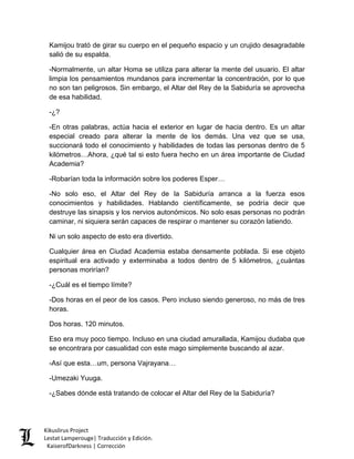 Kamijou trató de girar su cuerpo en el pequeño espacio y un crujido desagradable salió de su espalda. 
-Normalmente, un altar Homa se utiliza para alterar la mente del usuario. El altar limpia los pensamientos mundanos para incrementar la concentración, por lo que no son tan peligrosos. Sin embargo, el Altar del Rey de la Sabiduría se aprovecha de esa habilidad. 
-¿? 
-En otras palabras, actúa hacia el exterior en lugar de hacia dentro. Es un altar especial creado para alterar la mente de los demás. Una vez que se usa, succionará todo el conocimiento y habilidades de todas las personas dentro de 5 kilómetros…Ahora, ¿qué tal si esto fuera hecho en un área importante de Ciudad Academia? 
-Robarían toda la información sobre los poderes Esper… 
-No solo eso, el Altar del Rey de la Sabiduría arranca a la fuerza esos conocimientos y habilidades. Hablando científicamente, se podría decir que destruye las sinapsis y los nervios autonómicos. No solo esas personas no podrán caminar, ni siquiera serán capaces de respirar o mantener su corazón latiendo. 
Ni un solo aspecto de esto era divertido. 
Cualquier área en Ciudad Academia estaba densamente poblada. Si ese objeto espiritual era activado y exterminaba a todos dentro de 5 kilómetros, ¿cuántas personas morirían? 
-¿Cuál es el tiempo límite? 
-Dos horas en el peor de los casos. Pero incluso siendo generoso, no más de tres horas. 
Dos horas. 120 minutos. 
Eso era muy poco tiempo. Incluso en una ciudad amurallada, Kamijou dudaba que se encontrara por casualidad con este mago simplemente buscando al azar. 
-Así que esta…um, persona Vajrayana… 
-Umezaki Yuuga. 
-¿Sabes dónde está tratando de colocar el Altar del Rey de la Sabiduría? 
Kikuslirus Project 
Lestat Lamperouge| Traducción y Edición. 
KaiserofDarkness | Corrección 
 