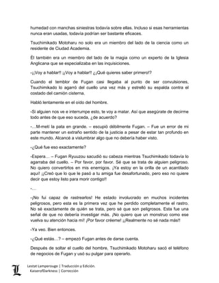 humedad con manchas siniestras todavía sobre ellas. Incluso si esas herramientas nunca eran usadas, todavía podrían ser bastante eficaces. 
Tsuchimikado Motoharu no solo era un miembro del lado de la ciencia como un residente de Ciudad Academia. 
Él también era un miembro del lado de la magia como un experto de la Iglesia Anglicana que se especializaba en las inquisiciones. 
-¡¡Voy a hablar!! ¡¡Voy a hablar!! ¿¡Qué quieres saber primero!? 
Cuando el temblor de Fugan casi llegaba al punto de ser convulsiones, Tsuchimikado lo agarró del cuello una vez más y estrelló su espalda contra el costado del camión cisterna. 
Habló lentamente en el oído del hombre. 
-Si alguien nos ve e interrumpe esto, te voy a matar. Así que asegúrate de decirme todo antes de que eso suceda, ¿de acuerdo? 
-…M-metí la pata en grande. – escupió débilmente Fugan. – Fue un error de mi parte mantener un extraño sentido de la justicia a pesar de estar tan profundo en este mundo. Alcancé a vislumbrar algo que no debería haber visto. 
-¿Qué fue eso exactamente? 
-Espera… – Fugan Ryuuzou sacudió su cabeza mientras Tsuchimikado todavía lo agarraba del cuello. – Por favor, por favor. Sé que se trata de alguien peligroso. No quiero convertirlos en mis enemigos. ¡Ya estoy en la orilla de un acantilado aquí! ¡¡Creó que lo que le pasó a tu amiga fue desafortunado, pero eso no quiere decir que estoy listo para morir contigo!! 
-… 
-¡No fui capaz de rastrearlos! He estado involucrado en muchos incidentes peligrosos, pero esta es la primera vez que he perdido completamente el rastro. No sé exactamente de quién se trata, pero sé que son peligrosos. Esta fue una señal de que no debería investigar más. ¡No quiero que un monstruo como ese vuelva su atención hacia mí! ¡Por favor créeme! ¡¡Realmente no sé nada más!! 
-Ya veo. Bien entonces. 
-¿Qué estás…? – empezó Fugan antes de darse cuenta. 
Después de soltar el cuello del hombre, Tsuchimikado Motoharu sacó el teléfono de negocios de Fugan y usó su pulgar para operarlo. Lestat Lamperouge | Traducción y Edición. 
KaiserofDarkness | Corrección 
 