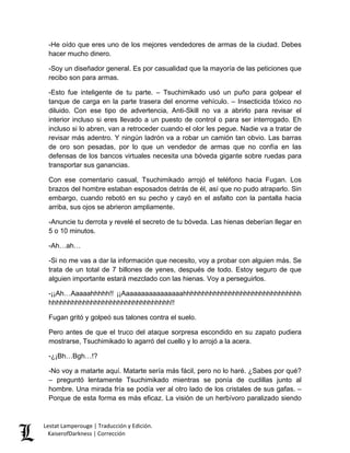 -He oído que eres uno de los mejores vendedores de armas de la ciudad. Debes hacer mucho dinero. 
-Soy un diseñador general. Es por casualidad que la mayoría de las peticiones que recibo son para armas. 
-Esto fue inteligente de tu parte. – Tsuchimikado usó un puño para golpear el tanque de carga en la parte trasera del enorme vehículo. – Insecticida tóxico no diluido. Con ese tipo de advertencia, Anti-Skill no va a abrirlo para revisar el interior incluso si eres llevado a un puesto de control o para ser interrogado. Eh incluso si lo abren, van a retroceder cuando el olor les pegue. Nadie va a tratar de revisar más adentro. Y ningún ladrón va a robar un camión tan obvio. Las barras de oro son pesadas, por lo que un vendedor de armas que no confía en las defensas de los bancos virtuales necesita una bóveda gigante sobre ruedas para transportar sus ganancias. 
Con ese comentario casual, Tsuchimikado arrojó el teléfono hacia Fugan. Los brazos del hombre estaban esposados detrás de él, así que no pudo atraparlo. Sin embargo, cuando rebotó en su pecho y cayó en el asfalto con la pantalla hacia arriba, sus ojos se abrieron ampliamente. 
-Anuncie tu derrota y revelé el secreto de tu bóveda. Las hienas deberían llegar en 5 o 10 minutos. 
-Ah…ah… 
-Si no me vas a dar la información que necesito, voy a probar con alguien más. Se trata de un total de 7 billones de yenes, después de todo. Estoy seguro de que alguien importante estará mezclado con las hienas. Voy a perseguirlos. 
-¡¡Ah…Aaaaahhhhh!! ¡¡Aaaaaaaaaaaaaaaahhhhhhhhhhhhhhhhhhhhhhhhhhhhhhh hhhhhhhhhhhhhhhhhhhhhhhhhhhhhhhh!! 
Fugan gritó y golpeó sus talones contra el suelo. 
Pero antes de que el truco del ataque sorpresa escondido en su zapato pudiera mostrarse, Tsuchimikado lo agarró del cuello y lo arrojó a la acera. 
-¿¡Bh…Bgh…!? 
-No voy a matarte aquí. Matarte sería más fácil, pero no lo haré. ¿Sabes por qué? – preguntó lentamente Tsuchimikado mientras se ponía de cuclillas junto al hombre. Una mirada fría se podía ver al otro lado de los cristales de sus gafas. – Porque de esta forma es más eficaz. La visión de un herbívoro paralizado siendo Lestat Lamperouge | Traducción y Edición. 
KaiserofDarkness | Corrección 
 