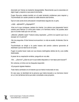 devorado por hienas es bastante desagradable. Recomiendo que te escondas en algún lugar y esperes a que pase la tormenta. 
Fugan Ryuuzou estaba tendido en el suelo teniendo problemas para respirar y Tsuchimikado sin vacilar pisoteó la rodilla derecha del hombre. 
Oyó el ruido sordo de la articulación rompiéndose seguido de un grito. 
-¡¡Agh…aghaaahh!! ¿¡Agyagahh!? 
-Esto es lo que consigues, pedazo de mierda. Los planos que preparaste fueron usados para fabricar un arma para matar a mi hermana menor. No puedes decir que no tuviste nada que ver con eso. 
-¡Mierda! ¡¡Maldito seas!! Todavía estoy esposado. ¿¡Cómo se supone que voy a escapar sin mi pierna!? 
-No me preguntes. Si las hienas te encuentran, tu vida se acabó. Arrástrate. Eso te queda. 
Tsuchimikado se dirigió a la parte trasera del camión cisterna ignorando al diseñador que se retorcía en el suelo. 
Fugan no podía hacer nada con sus brazos restringidos detrás de él y una rodilla destrozada. 
A pesar de su respiración errática, preguntó en voz alta: 
-Ow… ¿Qué es? ¿¡Qué es por lo que estás dispuesto a ir tan lejos para buscar!? 
Sin volverse, el chico con la chaqueta respondió: 
-El proyecto Agitate Halation. 
Todo había cambiado en el instante que se había involucrado en eso. 
En ese caso, la identidad de la persona que había lanzado a su hermana menor en un mar de llamas tenía que estar conectada a ese proyecto. Lestat Lamperouge | Traducción y Edición. 
KaiserofDarkness | Corrección 
 