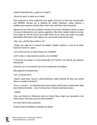 -¡Nyah! Esencialmente, ¿¡qué es un radar!? 
-¡No lo sé, pero un radar es un radar! 
Pero entonces la chica intelectual (con gafas) encontró un libro que mencionaba que NORAD, famoso por la defensa de misiles balísticos, usaba radares y satélites para rastrear a Santa Claus. Esto solo confundió más la situación. 
Algunos de los niños que se habían cansado de la lucha, decidieron hacer un pase a la joven bibliotecaria (con pechos gigantes). Ella había estado tratando de leer una novela de ciencia ficción (que había traído de su casa) que usaba una jerga demasiado difícil para recibir alguna vez una versión traducida de esta. 
-Hey, oye. ¿Santa Claus existe o no? 
-Tengo una regla de no discutir de religión, béisbol, política, o cuál es la mejor tienda de ramen en Japón. 
-¿Es cierto que hay un Santa Claus con minifalda? 
-¿Eh? ¿Hay un viejo barbudo usando una minifalda? 
Y entonces se produjo un nuevo desarrollo con Fremea y los demás que seguían discutiendo. 
Comenzó con un comentario de la chica intelectual (con gafas). 
Ella preguntó nerviosamente: 
-Um, ¿Fremea-chan? 
-¡Nyah! ¿Qué pasa, Azumi? ¿¡Esencialmente, estás tratando de decir que Santa Claus no existe tú también!? 
-N-no, no es eso. – la chica llamada Azumi pareció dudar sobre si debía decir algo, pero finalmente habló. – Oye, Fremea-chan. Si Santa realmente existe… 
-¿Nyah? 
-Hay una historia en Alemania sobre un Santa Claus negro que secuestra a los niños malos. Entonces ¿eso es cierto también? 
Un nuevo tema había aparecido. 
El pánico llenó la biblioteca después de clases. Lestat Lamperouge | Traducción y Edición. 
KaiserofDarkness | Corrección 
 