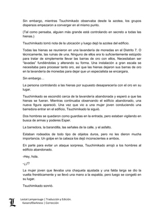 Sin embargo, mientras Tsuchimikado observaba desde la azotea, los grupos dispersos empezaron a converger en el mismo punto. 
(Tal como pensaba, alguien más grande está controlando en secreto a todas las hienas.) 
Tsuchimikado tomó nota de la ubicación y luego dejó la azotea del edificio. 
Todas las hienas se reunieron en una lavandería de monedas en el Distrito 7. O técnicamente, las ruinas de una. Ninguno de ellos era lo suficientemente estúpido para tratar de simplemente llevar las barras de oro con ellos. Necesitaban ser “lavadas” fundiéndolas y alterando su forma. Una instalación a gran escala se necesitaba para procesar tanto oro, así que las hienas dejaron sus barras de oro en la lavandería de monedas para dejar que un especialista se encargara. 
Sin embargo… 
La persona controlando a las hienas por supuesto desaparecería con el oro en su lugar. 
Tsuchimikado se escondió cerca de la lavandería abandonada y esperó a que las hienas se fueran. Mientras continuaba observando el edificio abandonado, una nueva figura apareció. Una vez que vio a una mujer joven conduciendo una barredora entrar en el edificio, Tsuchimikado la siguió. 
Dos hombres se quedaron como guardias en la entrada, pero estaban vigilando en busca de armas y poderes Esper. 
La barredora, la barandilla, las señales de la calle, y el asfalto. 
Estaban rodeados de todo tipo de objetos duros, pero no les dieron mucha importancia. Un golpe en la cabeza los dejó inconscientes a ambos. 
En parte para evitar un ataque sorpresa, Tsuchimikado arrojó a los hombres al edificio abandonado. 
-Hey, hola. 
-¿¡!? 
La mujer joven que llevaba una chaqueta ajustada y una falda larga se dio la vuelta frenéticamente y se llevó una mano a la espalda, pero luego se congeló en su lugar. 
Tsuchimikado sonrió. Lestat Lamperouge | Traducción y Edición. 
KaiserofDarkness | Corrección 
 