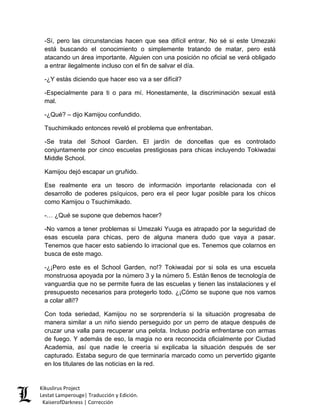 -Sí, pero las circunstancias hacen que sea difícil entrar. No sé si este Umezaki está buscando el conocimiento o simplemente tratando de matar, pero está atacando un área importante. Alguien con una posición no oficial se verá obligado a entrar ilegalmente incluso con el fin de salvar el día. 
-¿Y estás diciendo que hacer eso va a ser difícil? 
-Especialmente para ti o para mí. Honestamente, la discriminación sexual está mal. 
-¿Qué? – dijo Kamijou confundido. 
Tsuchimikado entonces reveló el problema que enfrentaban. 
-Se trata del School Garden. El jardín de doncellas que es controlado conjuntamente por cinco escuelas prestigiosas para chicas incluyendo Tokiwadai Middle School. 
Kamijou dejó escapar un gruñido. 
Ese realmente era un tesoro de información importante relacionada con el desarrollo de poderes psíquicos, pero era el peor lugar posible para los chicos como Kamijou o Tsuchimikado. 
-… ¿Qué se supone que debemos hacer? 
-No vamos a tener problemas si Umezaki Yuuga es atrapado por la seguridad de esas escuela para chicas, pero de alguna manera dudo que vaya a pasar. Tenemos que hacer esto sabiendo lo irracional que es. Tenemos que colarnos en busca de este mago. 
-¿¡Pero este es el School Garden, no!? Tokiwadai por si sola es una escuela monstruosa apoyada por la número 3 y la número 5. Están llenos de tecnología de vanguardia que no se permite fuera de las escuelas y tienen las instalaciones y el presupuesto necesarios para protegerlo todo. ¿¡Cómo se supone que nos vamos a colar allí!? 
Con toda seriedad, Kamijou no se sorprendería si la situación progresaba de manera similar a un niño siendo perseguido por un perro de ataque después de cruzar una valla para recuperar una pelota. Incluso podría enfrentarse con armas de fuego. Y además de eso, la magia no era reconocida oficialmente por Ciudad Academia, así que nadie le creería si explicaba la situación después de ser capturado. Estaba seguro de que terminaría marcado como un pervertido gigante en los titulares de las noticias en la red. Kikuslirus Project 
Lestat Lamperouge| Traducción y Edición. 
KaiserofDarkness | Corrección 
 