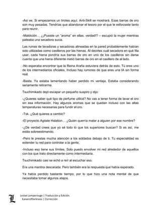 -Así es. Si empezamos un tiroteo aquí, Anti-Skill se mostrará. Esas barras de oro son muy pesadas. Tendrías que abandonar el tesoro por el que te esforzaste tanto para reunir. 
-Maldición… ¿¡Pusiste un “aroma” en ellas, verdad!? – escupió la mujer mientras pateaba una secadora sucia. 
Las ruinas de lavadoras y secadoras alineadas en la pared probablemente habían sido utilizadas como casilleros por las hienas. Al decirles cuál secadora en qué fila usar, cada hiena pondría sus barras de oro en uno de los casilleros sin darse cuenta que una hiena diferente metió barras de oro en el casillero de al lado. 
-No esperaba encontrar que la Reina Araña estuviera detrás de esto. Tú eres uno de los intermediarios oficiales. Incluso hay rumores de que eres una IA sin forma real. 
-Basta. Ya estaba lamentando haber perdido mi ventaja. Estaba considerando seriamente retirarme. 
Tsuchimikado dejó escapar un pequeño suspiro y dijo: 
-¿Quieres saber qué tipo de perfume utilicé? No vas a tener forma de lavar el oro sin esa información. Hay algunos aromas que se quedan incluso con las altas temperaturas necesarias para fundir el oro. 
-Tsk. ¿Qué quieres a cambio? 
-El proyecto Agitate Halation… ¿Quién querría matar a alguien por ese nombre? 
-¿De verdad crees que yo sé todo lo que los superiores buscan? Si es así, me estás sobreestimando. 
-Pero le prestas mucha atención a los soldados debajo de ti. Tu especialidad es extender tu red para controlar a la gente. 
-Incluso eso tiene sus límites. Solo puedo envolver mi red alrededor de aquellos con los que trato directamente como intermediaria. 
Tsuchimikado casi se echó a reír al escuchar eso. 
Era una mentira descarada. Pero también era la respuesta que había esperado. 
Ya había perdido bastante tiempo, por lo que hizo una nota mental de que necesitaba tomar algunos atajos. Lestat Lamperouge | Traducción y Edición. 
KaiserofDarkness | Corrección 
 